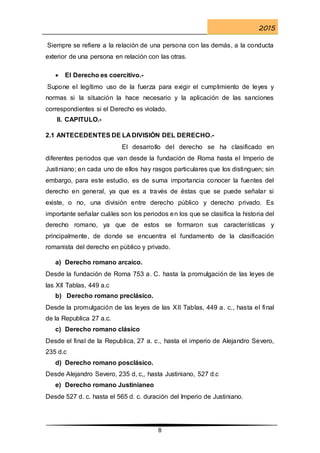 2015
8
Siempre se refiere a la relación de una persona con las demás, a la conducta
exterior de una persona en relación con las otras.
 El Derecho es coercitivo.-
Supone el legítimo uso de la fuerza para exigir el cumplimiento de leyes y
normas si la situación la hace necesario y la aplicación de las sanciones
correspondientes si el Derecho es violado.
II. CAPITULO.-
2.1 ANTECEDENTES DE LA DIVISIÓN DEL DERECHO.-
El desarrollo del derecho se ha clasificado en
diferentes periodos que van desde la fundación de Roma hasta el Imperio de
Justiniano; en cada uno de ellos hay rasgos particulares que los distinguen; sin
embargo, para este estudio, es de suma importancia conocer la fuentes del
derecho en general, ya que es a través de éstas que se puede señalar si
existe, o no, una división entre derecho público y derecho privado. Es
importante señalar cuáles son los periodos en los que se clasifica la historia del
derecho romano, ya que de estos se formaron sus características y
principalmente, de donde se encuentra el fundamento de la clasificación
romanista del derecho en público y privado.
a) Derecho romano arcaico.
Desde la fundación de Roma 753 a. C. hasta la promulgación de las leyes de
las XII Tablas, 449 a.c
b) Derecho romano preclásico.
Desde la promulgación de las leyes de las XII Tablas, 449 a. c., hasta el final
de la Republica 27 a.c.
c) Derecho romano clásico
Desde el final de la Republica, 27 a. c., hasta el imperio de Alejandro Severo,
235 d.c
d) Derecho romano posclásico.
Desde Alejandro Severo, 235 d, c,, hasta Justiniano, 527 d.c
e) Derecho romano Justinianeo
Desde 527 d. c. hasta el 565 d. c. duración del Imperio de Justiniano.
 