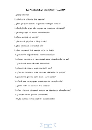 11
1.6 PREGUNTAS DE INVESTIGACION
1. ¿Tengo anorexia?
2. ¿Alguien de mi familia tiene anorexia?
3. ¿Sera que puedo ayudar a las personas que tengan anorexia?
4. ¿Puedo brindar ayuda a las personas que poseen esta enfermedad?
5. ¿Puedo yo algún día proveer esta enfermedad?
6. ¿Tengo principio de anorexia?
7. ¿La anorexia perjudica tu vida y tu salud?
8. ¿Esta enfermedad solo te afecta a ti?
9. ¿Esta enfermedad de la anorexia afecta a tu familia?
10. ¿La anorexia se puede tratar a tiempo si se detecta?
11. ¿Existen cambios en tu cuerpo cuando existe esta enfermedad en uno?
12. ¿La anorexia se da solo en los adolescentes?
13. ¿La anorexia se da en las personas de 25 años?
14. ¿Con esta enfermedad tienen trastornos alimenticios las personas'
15. ¿La anorexia proviene de los insultos de los demás?
16. ¿Puede vivir mucho tiempo esta persona con esta enfermedad?
17. ¿Sabes cuáles son las causas de la anorexia?
18. ¿Para evitar esta enfermedad tenemos que alimentarnos adecuadamente?
19. ¿Conozco muchas personas con anorexia?
20. ¿La anorexia es mala para todos los adolescentes?
 