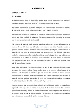 12
CAPITULO II
MARCO TEORICO
2.1 Definición
El término anorexia tiene su origen en la lengua griega y está formado por dos vocablos:
a/an (una negación) y orégo (“apetecer”). Se trata de un síntoma frecuente
En distintas enfermedades y estados fisiológicos que consisten en la reducción del Apetito,
lo que puede llevar a que la persona comience a ingerir menos alimentos.
La causa más frecuente de la anorexia es la saciedad natural que se experimenta después de
comer una cierta cantidad de alimentos. Esta es una característica propia de la fisiología
que se conoce como anorexia postprandial.
Sin embargo, la anorexia puede aparecer cuando el sujeto sufre de una inflamación de la
mucosa de sus intestinos, una infección o un proceso neoplásico. También cuando la
persona consume drogas o desarrolla ciertos desequilibrios psicológicos, como depresión o
anorexia. En este caso, la verdadera causa que la provoca, no está del todo clara pero,
según los estudios que se han realizado, se intuye que el principal factor que colabora con
su desarrollo es la cultura, el estereotipo social de belleza. De todas formas, se considera
que algunas personas nacen con una predisposición genética a sufrir este trastorno, más
allá de la presión que reciban.
Esta última enfermedad, la anorexia nerviosa, es uno de los trastornos alimentarios más
comunes. La persona enferma busca perder peso y se somete voluntariamente a la
inanición. Este trastorno es detectado por un médico tras analizar la relación que se
establece entre la conducta del individuo respecto a la comida y su propio peso. Cuando la
anorexia nerviosa ocasiona una pérdida de peso muy pronunciada, el paciente experimenta
todo tipo de problemas de salud e incluso puede llegar a morir.
Aunque decíamos que la anorexia hace referencia a la pérdida del apetito, en realidad este
significado etimológico no es exacto en el caso de la anorexia nerviosa. Los enfermos
pueden sentir hambre y deseos de comer con frecuencia, aunque reprimen esta intención y
se niegan a comer ya que no desean engordar. Por otra parte, los afectados siempre piensan
que están gordos, aun cuando la realidad sea muy diferente.
 