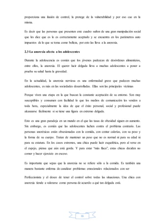 16
proporciona una ilusión de control, la protege de la vulnerabilidad y por eso cae en la
misma.
Es decir que las personas que presenten este cuadro sufren de una gran manipulación social
que les dice que es lo es correctamente aceptado y se encuentra en los parámetros auto
impuestos de lo que se toma como belleza, por esto las lleva a la anorexia.
2.3 La anorexia afecta a los adolescentes
Durante la adolescencia es común que los jóvenes padezcan de desórdenes alimenticios,
entre ellos, la anorexia. El querer lucir delgada lleva a muchas adolescentes a poner a
prueba su salud hasta la gravedad.
En la actualidad, la anorexia nerviosa es una enfermedad grave que padecen muchas
adolescentes, es más en las sociedades desarrolladas. Ellas son las principales víctimas
Porque viven una etapa en la que buscan la constante aceptación de su entorno. Son muy
susceptibles y consumen con facilidad lo que los medios de comunicación les venden a
toda hora, especialmente la idea de que el éxito personal, social y profesional puede
alcanzarse fácilmente si se tiene una figura en extremo delgada.
Esto es una gran paradoja en un mundo en el que las tasas de obesidad siguen en aumento.
Sin embargo, es común que las adolescentes luchen contra el problema contrario. Las
personas anoréxicas están obsesionadas con la comida, con contar calorías, con su peso y
la forma de su cuerpo. Tratan de mantener un peso que no es normal ni para su edad ni
para su estatura. En los casos extremos, una chica puede lucir esquelética, pero al verse en
el espejo, piensa que aún está gorda. Y para estar “más flaca”, estas chicas deciden no
comer y hacer ejercicio en exceso.
Es importante que sepas que la anorexia no se refiere sólo a la comida. Es también una
manera bastante enferma de canalizar problemas emocionales relacionados con ser
Perfeccionista y el deseo de tener el control sobre todas las situaciones. Una chica con
anorexia tiende a valorarse como persona de acuerdo a qué tan delgada está.
 