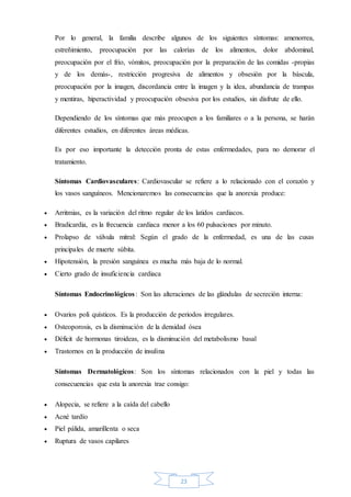 23
Por lo general, la familia describe algunos de los siguientes síntomas: amenorrea,
estreñimiento, preocupación por las calorías de los alimentos, dolor abdominal,
preocupación por el frío, vómitos, preocupación por la preparación de las comidas -propias
y de los demás-, restricción progresiva de alimentos y obsesión por la báscula,
preocupación por la imagen, discordancia entre la imagen y la idea, abundancia de trampas
y mentiras, hiperactividad y preocupación obsesiva por los estudios, sin disfrute de ello.
Dependiendo de los síntomas que más preocupen a los familiares o a la persona, se harán
diferentes estudios, en diferentes áreas médicas.
Es por eso importante la detección pronta de estas enfermedades, para no demorar el
tratamiento.
Síntomas Cardiovasculares: Cardiovascular se refiere a lo relacionado con el corazón y
los vasos sanguíneos. Mencionaremos las consecuencias que la anorexia produce:
 Arritmias, es la variación del ritmo regular de los latidos cardiacos.
 Bradicardia, es la frecuencia cardiaca menor a los 60 pulsaciones por minuto.
 Prolapso de válvula mitral: Según el grado de la enfermedad, es una de las cusas
principales de muerte súbita.
 Hipotensión, la presión sanguínea es mucha más baja de lo normal.
 Cierto grado de insuficiencia cardiaca
Síntomas Endocrinológicos: Son las alteraciones de las glándulas de secreción interna:
 Ovarios poli quísticos. Es la producción de periodos irregulares.
 Osteoporosis, es la disminución de la densidad ósea
 Déficit de hormonas tiroideas, es la disminución del metabolismo basal
 Trastornos en la producción de insulina
Síntomas Dermatológicos: Son los síntomas relacionados con la piel y todas las
consecuencias que esta la anorexia trae consigo:
 Alopecia, se refiere a la caída del cabello
 Acné tardío
 Piel pálida, amarillenta o seca
 Ruptura de vasos capilares
 