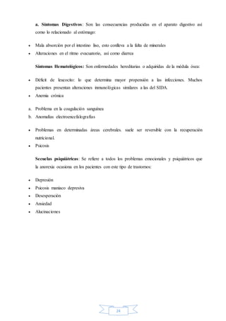24
a. Síntomas Digestivos: Son las consecuencias producidas en el aparato digestivo así
como lo relacionado al estómago:
 Mala absorción por el intestino liso, esto conlleva a la falta de minerales
 Alteraciones en el ritmo evacuatorio, así como diarrea
Síntomas Hematológicos: Son enfermedades hereditarias o adquiridas de la médula ósea:
 Déficit de leucocito: lo que determina mayor propensión a las infecciones. Muchos
pacientes presentan alteraciones inmunológicas similares a las del SIDA.
 Anemia crónica
a. Problema en la coagulación sanguínea
b. Anomalías electroencefalografías
 Problemas en determinadas áreas cerebrales. suele ser reversible con la recuperación
nutricional.
 Psicosis
Secuelas psiquiátricas: Se refiere a todos los problemas emocionales y psiquiátricos que
la anorexia ocasiona en los pacientes con este tipo de trastornos:
 Depresión
 Psicosis maniaco depresiva
 Desesperación
 Ansiedad
 Alucinaciones
 