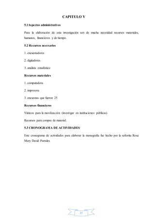 37
CAPITULO V
5.1Aspectos administrativos
Para la elaboración de esta investigación son de mucha necesidad recursos materiales,
humanos, financieros y de tiempo.
5.2 Recursos necesarios
1. encuestadores
2. digitadores
3. analista estadístico
Recursos materiales
1. computadora
2. impresora
3. encuestas que fueron 25
Recursos financieros
Viáticos para la movilización (investigar en instituciones públicas).
Recursos para compra de material.
5.3 CRONOGRAMA DE ACTIVIDADES
Este cronograma de actividades para elaborar la monografía fue hecho por la señorita Rosa
Mery David Parrales
 