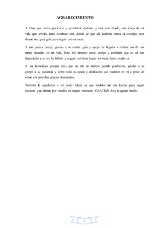 5
AGRADECIMIENTO
A Dios por darme paciencia y permitirme disfrutar y vivir este triunfo, esta etapa de mi
vida que termina para continuar otra donde sé que ahí también estará el conmigo para
darme una gran guía para seguir con mi meta.
A mis padres porque gracias a su cariño, guía y apoyo he llegado a realizar una de mis
metas trazadas en mi vida, fruto del inmenso amor, apoyo y confianza que en mi han
depositado y no les he fallado y seguiré así hasta lograr mi sueño hasta donde es.
A los licenciados porque creo que sin ella no hubiese podido graduarme, gracias a su
apoyo a su paciencia y sobre todo su ayuda y dedicación que pusieron en mí a pesar de
cómo era con ellos gracias licenciados.
También le agradezco a mi novio Alexis ya que también me dio fuerzas para seguir
adelante y no darme por vencida en ningún momento GRACIAS Alex te quiero mucho.
 