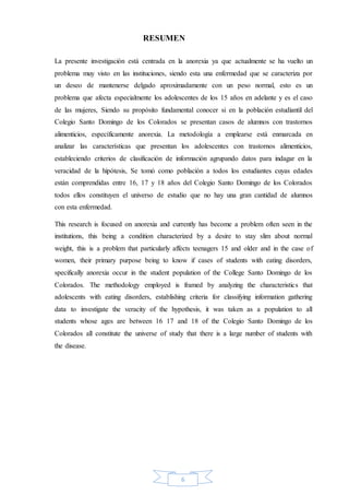 6
RESUMEN
La presente investigación está centrada en la anorexia ya que actualmente se ha vuelto un
problema muy visto en las instituciones, siendo esta una enfermedad que se caracteriza por
un deseo de mantenerse delgado aproximadamente con un peso normal, esto es un
problema que afecta especialmente los adolescentes de los 15 años en adelante y es el caso
de las mujeres, Siendo su propósito fundamental conocer si en la población estudiantil del
Colegio Santo Domingo de los Colorados se presentan casos de alumnos con trastornos
alimenticios, específicamente anorexia. La metodología a emplearse está enmarcada en
analizar las características que presentan los adolescentes con trastornos alimenticios,
estableciendo criterios de clasificación de información agrupando datos para indagar en la
veracidad de la hipótesis, Se tomó como población a todos los estudiantes cuyas edades
están comprendidas entre 16, 17 y 18 años del Colegio Santo Domingo de los Colorados
todos ellos constituyen el universo de estudio que no hay una gran cantidad de alumnos
con esta enfermedad.
This research is focused on anorexia and currently has become a problem often seen in the
institutions, this being a condition characterized by a desire to stay slim about normal
weight, this is a problem that particularly affects teenagers 15 and older and in the case of
women, their primary purpose being to know if cases of students with eating disorders,
specifically anorexia occur in the student population of the College Santo Domingo de los
Colorados. The methodology employed is framed by analyzing the characteristics that
adolescents with eating disorders, establishing criteria for classifying information gathering
data to investigate the veracity of the hypothesis, it was taken as a population to all
students whose ages are between 16 17 and 18 of the Colegio Santo Domingo de los
Colorados all constitute the universe of study that there is a large number of students with
the disease.
 