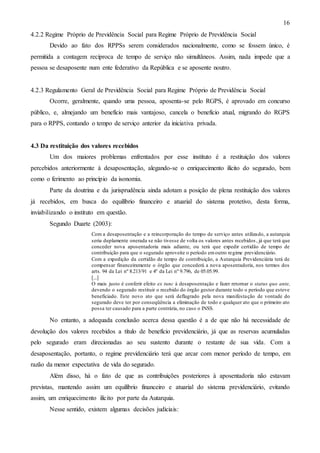 16
4.2.2 Regime Próprio de Previdência Social para Regime Próprio de Previdência Social
Devido ao fato dos RPPSs serem considerados nacionalmente, como se fossem único, é
permitida a contagem recíproca de tempo de serviço não simultâneos. Assim, nada impede que a
pessoa se desaposente num ente federativo da República e se aposente noutro.

4.2.3 Regulamento Geral de Previdência Social para Regime Próprio de Previdência Social
Ocorre, geralmente, quando uma pessoa, aposenta-se pelo RGPS, é aprovado em concurso
público, e, almejando um benefício mais vantajoso, cancela o benefício atual, migrando do RGPS
para o RPPS, contando o tempo de serviço anterior da iniciativa privada.

4.3 Da restituição dos valores recebidos
Um dos maiores problemas enfrentados por esse instituto é a restituição dos valores
percebidos anteriormente à desaposentação, alegando-se o enriquecimento ilícito do segurado, bem
como o ferimento ao princípio da isonomia.
Parte da doutrina e da jurisprudência ainda adotam a posição de plena restituição dos valores
já recebidos, em busca do equilíbrio financeiro e atuarial do sistema protetivo, desta forma,
inviabilizando o instituto em questão.
Segundo Duarte (2003):
Com a desaposentação e a reincorporação do tempo de serviço antes utiliza do, a autarquia
seria duplamente onerada se não tivesse de volta os valores antes recebidos , já que terá que
conceder nova aposentadoria mais adiante, ou terá que expedir certidão de tempo de
contribuição para que o segurado aproveite o período em outro regime previdenciário.
Com a expedição da certidão de tempo de contribuição, a Autarquia Previdenciária terá de
compensar financeiramente o órgão que concederá a nova aposentadoria, nos termos dos
arts. 94 da Lei nº 8.213/91 e 4º da Lei nº 9.796, de 05.05.99.
[...]
O mais justo é conferir efeito ex tunc à desaposentação e fazer retornar o status quo ante,
devendo o segurado restituir o recebido do órgão gestor durante todo o período que esteve
beneficiado. Este novo ato que será deflagrado pela nova manifestação de vontade do
segurado deve ter por conseqüência a eliminação de todo e qualquer ato que o primeiro ato
possa ter causado para a parte contrária, no caso o INSS.

No entanto, a adequada conclusão acerca dessa questão é a de que não há necessidade de
devolução dos valores recebidos a título de benefício previdenciário, já que as reservas acumuladas
pelo segurado eram direcionadas ao seu sustento durante o restante de sua vida. Com a
desaposentação, portanto, o regime previdenciário terá que arcar com menor período de tempo, em
razão da menor expectativa de vida do segurado.
Além disso, há o fato de que as contribuições posteriores à aposentadoria não estavam
previstas, mantendo assim um equilíbrio financeiro e atuarial do sistema previdenciário, evitando
assim, um enriquecimento ilícito por parte da Autarquia.
Nesse sentido, existem algumas decisões judiciais:

 