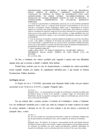 17
PREVIDENCIÁRIO. APOSENTADORIA NO REGIME GERAL DA PREVIDÊNCIA
SOCIAL.
DIREITO
DE
RENÚNCIA.
CABIMENTO.
POSSIBILIDADE
DE
UTILIZAÇÃO DE CERTIDÃO DE TEMPO DE CONTRIBUIÇÃO PARA NOVA
APOSENTADORIA
EM
REGIME DIVERSO.
NÃO-OBRIGATORIEDADE DE
DEVOLUÇÃO DE VALORES RECEBIDOS. EFEITOS EX TUNC DA RENÚNCIA À
APOSENTADORIA.
JURISPRUDÊNCIA
DO
STJ.AGRAVO
REGIMENTAL
IMPROVIDO.
1. A renúncia à aposentadoria é perfeitamente possível, por ser ela um direito patrimonial
disponível. Sendo assim, se o segurado pode renunciar à aposentadoria, no caso de ser
indevida a acumulação, inexiste fundamento jurídico para o indeferimento da renúncia
quando ela constituir uma própria liberalidade do aposentado. Nesta hipótese, revela-se
cabível a contagem do respectivo tempo de serviço para a obtenção de nova aposentadoria,
ainda que por outro regime de previdência. Caso contrário, o tempo trabalhado não seria
computado em nenhum dos regimes, o que constituiria uma flagrante injustiça aos direitos
do trabalhador.
2. O ato de renunciar ao benefício, conforme também já decidido por esta Corte, tem efeitos
ex tunc e não implica a obrigação de devolução das parcelas recebidas, pois, enquanto
esteve aposentado, o segurado fez jus aos seus proventos. Inexistindo a aludida inativação
onerosa aos cofres públicos e estando a decisão monocrática devidamente fundamentada na
jurisprudência desta Corte, o improvimento do recurso é de rigor.
3. Agravo regimental improvido.
(AgRg no REsp 328101 / SC AGRAVO REGIMENTA L NO RECURSO ESPECIAL
2001/0069856-0, Ministra MARIA THEREZA DE ASSIS MOURA (1131), DJe
20/10/2008
RT vol. 879 p. 206).

De fato, a restituição dos valores recebidos pelo segurado é apenas mais uma dificuldade
alegada pelos que se recusam a admitir a validade deste instituto.
Pontual frisar, portanto, que no caso de desaposentação, a restituição dos valores percebidos
possui respaldo somente em regimes de capitalização individual pura, o que inexiste no Sistema
Previdenciário Público Brasileiro.

4.6 Projeto de Lei
O Projeto de Lei n. 7.154/2002, apresentado pelo Deputado Inaldo Leitão, tem por objetivo
acrescentar ao art. 54 da Lei n. 8.213/91, o seguinte Parágrafo único:
Art. 54 [...]
Parágrafo único – As aposentadorias por tempo de contribuição e especial concedidas pela
Previdência Social, na forma da lei, poderão, a qualquer tempo, ser renunciadas pelo
Beneficiário, ficando assegurada a contagem do tempo de contribuição que serviu de base
para a concessão do benefício.

Em sua redação final, o projeto, perante a Comissão de Constituição e Justiça e Cidadania,
teve sua modificação transferida para a seção que cuida da contagem de tempo recíproca de tempo
de serviço, mediante a alteração do art. 96, com nova redação a um dos incisos e acréscimo de
parágrafo único, a saber:
Art. 96 [...]
III- não será contado por um regime previdenciário o tempo de contribuição utilizado para
fins de aposentadoria concedida por outro, salvo na hipótese de renúncia ao benefício;
[...]
Parágrafo único. Na hipótese de renúncia à aposentadoria devida pelo Regime Geral da
Previdência Social, somente será contado o tempo correspondente a sua percepção para fins
de obtenção de benefício por outro regime previdenciário, mediante indenização da
respectiva contribuição, com os acréscimos previstos no inciso IV do caput deste artigo.

 