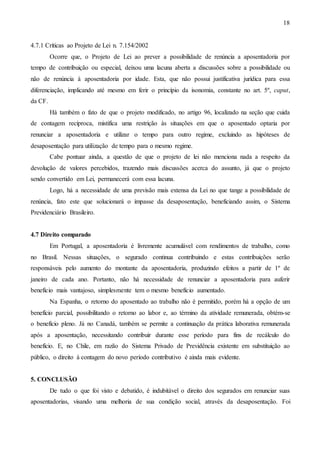 18

4.7.1 Críticas ao Projeto de Lei n. 7.154/2002
Ocorre que, o Projeto de Lei ao prever a possibilidade de renúncia a aposentadoria por
tempo de contribuição ou especial, deixou uma lacuna aberta a discussões sobre a possibilidade ou
não de renúncia à aposentadoria por idade. Esta, que não possui justificativa jurídica para essa
diferenciação, implicando até mesmo em ferir o princípio da isonomia, constante no art. 5º, caput,
da CF.
Há também o fato de que o projeto modificado, no artigo 96, localizado na seção que cuida
de contagem recíproca, mistifica uma restrição às situações em que o aposentado optaria por
renunciar a aposentadoria e utilizar o tempo para outro regime, excluindo as hipóteses de
desaposentação para utilização de tempo para o mesmo regime.
Cabe pontuar ainda, a questão de que o projeto de lei não menciona nada a respeito da
devolução de valores percebidos, trazendo mais discussões acerca do assunto, já que o projeto
sendo convertido em Lei, permanecerá com essa lacuna.
Logo, há a necessidade de uma previsão mais extensa da Lei no que tange a possibilidade de
renúncia, fato este que solucionará o impasse da desaposentação, beneficiando assim, o Sistema
Previdenciário Brasileiro.

4.7 Direito comparado
Em Portugal, a aposentadoria é livremente acumulável com rendimentos de trabalho, como
no Brasil. Nessas situações, o segurado continua contribuindo e estas contribuições serão
responsáveis pelo aumento do montante da aposentadoria, produzindo efeitos a partir de 1º de
janeiro de cada ano. Portanto, não há necessidade de renunciar a aposentadoria para auferir
benefício mais vantajoso, simplesmente tem o mesmo benefício aumentado.
Na Espanha, o retorno do aposentado ao trabalho não é permitido, porém há a opção de um
benefício parcial, possibilitando o retorno ao labor e, ao término da atividade remunerada, obtém-se
o benefício pleno. Já no Canadá, também se permite a continuação da prática laborativa remunerada
após a aposentação, necessitando contribuir durante esse período para fins de recálculo do
benefício. E, no Chile, em razão do Sistema Privado de Previdência existente em substituição ao
público, o direito à contagem do novo período contributivo é ainda mais evidente.

5. CONCLUSÃO
De tudo o que foi visto e debatido, é indubitável o direito dos segurados em renunciar suas
aposentadorias, visando uma melhoria de sua condição social, através da desaposentação. Foi

 