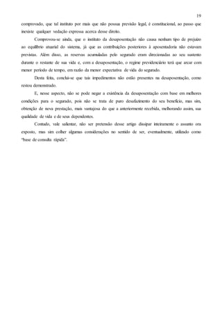 19
comprovado, que tal instituto por mais que não possua previsão legal, é constitucional, ao passo que
inexiste qualquer vedação expressa acerca desse direito.
Comprovou-se ainda, que o instituto da desaposentação não causa nenhum tipo de prejuízo
ao equilíbrio atuarial do sistema, já que as contribuições posteriores à aposentadoria não estavam
previstas. Além disso, as reservas acumuladas pelo segurado eram direcionadas ao seu sustento
durante o restante de sua vida e, com a desaposentação, o regime previdenciário terá que arcar com
menor período de tempo, em razão da menor expectativa de vida do segurado.
Desta feita, conclui-se que tais impedimentos não estão presentes na desaposentação, como
restou demonstrado.
E, nesse aspecto, não se pode negar a existência da desaposentação com base em melhores
condições para o segurado, pois não se trata de puro desafazimento do seu benefício, mas sim,
obtenção de nova prestação, mais vantajosa do que a anteriormente recebida, melhorando assim, sua
qualidade de vida e de seus dependentes.
Contudo, vale salientar, não ser pretensão desse artigo dissipar inteiramente o assunto ora
exposto, mas sim colher algumas considerações no sentido de ser, eventualmente, utilizado como
“base de consulta rápida”.

 