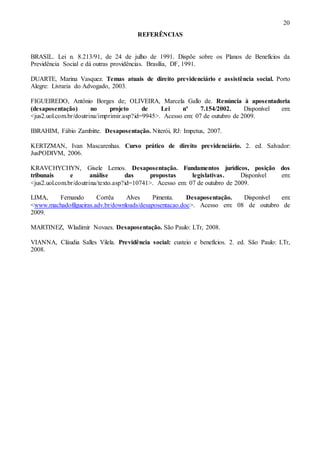 20
REFERÊNCIAS

BRASIL. Lei n. 8.213/91, de 24 de julho de 1991. Dispõe sobre os Planos de Benefícios da
Previdência Social e dá outras providências. Brasília, DF, 1991.
DUARTE, Marina Vasquez. Temas atuais de direito previdenciário e assistência social. Porto
Alegre: Livraria do Advogado, 2003.
FIGUEIREDO, Antônio Borges de; OLIVEIRA, Marcela Gallo de. Renúncia à aposentadoria
(desaposentação)
no
projeto
de
Lei
nº
7.154/2002.
Disponível
em:
<jus2.uol.com.br/doutrina/imprimir.asp?id=9945>. Acesso em: 07 de outubro de 2009.
IBRAHIM, Fábio Zambitte. Desaposentação. Niterói, RJ: Impetus, 2007.
KERTZMAN, Ivan Mascarenhas. Curso prático de direito previdenciário. 2. ed. Salvador:
JusPODIVM, 2006.
KRAVCHYCHYN, Gisele Lemos. Desaposentação. Fundamentos jurídicos, posição dos
tribunais
e
análise
das
propostas
legislativas.
Disponível
em:
<jus2.uol.com.br/doutrina/texto.asp?id=10741>. Acesso em: 07 de outubro de 2009.
LIMA,
Fernando
Corrêa
Alves
Pimenta.
Desaposentação.
Disponível
em:
<www.machadofilgueiras.adv.br/downloads/desaposentacao.doc>. Acesso em: 08 de outubro de
2009.
MARTINEZ, Wladimir Novaes. Desaposentação. São Paulo: LTr, 2008.
VIANNA, Cláudia Salles Vilela. Previdência social: custeio e benefícios. 2. ed. São Paulo: LTr,
2008.

 