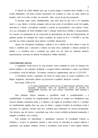 8
O método de estudo utilizado para que se possa chegar à conclusão deste trabalho é o de
revisão bibliográfica. Tal forma consiste basicamente em comparar as visões de vários autores da
doutrina, a fim de se obter, ao final, um raciocínio crítico acerca do que fora pesquisado.
O presente artigo expõe, preliminarmente, uma idéia geral do que vem a ser seguridade
social e a que direitos se destina assegurar, além de uma noção de previdência social. Em seguida,
apresenta-se o direito à previdência, contendo o conceito de aposentadoria e suas espécies. Tratarse-á, por conseguinte, de forma detalhada sobre o enfoque central desse trabalho, a desaposentação,
seu conceito, do desfazimento do ato concessório da aposentadoria, dos tipos de desaposentação, da
polêmica questão da restituição dos valores recebidos, do projeto de lei n. 7.154/2002 e, por fim,
será feito um estudo comparado desse instituto em âmbito internacional.
Apesar das divergências doutrinárias, reafirma-se ser o objetivo da obra enfocar o tema, de
forma a contribuir para a discussão e reflexão em torno deste, analisando o objetivo principal do
instituto e os benefícios para a sociedade que viriam com ele. Além de solucionar inúmeros
questionamentos presentes no Sistema Previdenciário Público Brasileiro.

2 SEGURIDADE SOCIAL
A Seguridade Social trata-se de uma proteção social constituída de ações de iniciativa dos
poderes públicos e da sociedade, destinadas a assegurar direitos relacionados à saúde, à previdência
e à assistência social do indivíduo. Tal instituto encontra-se regulamentado pela lei n. 8.212/1991.
A Previdência Social é organizada sob forma de regime geral, de caráter contributivo e de
filiação obrigatória, observando critérios que preservem o equilíbrio financeiro e atuarial.
Para Vianna (2008, p.53):
[..] O sistema previdenciário constitui-se em um direito protetivo, garantindo a seus
segurados contribuintes meios de subsistência quando de períodos de
improdutividade financeira, tais como doença, maternidade, idade avançada e
inavlidez.

Dois

princípios

básicos

sustentam a

previdência

social: a

compulsoriedade

e a

contributividade. O princípio da compulsoriedade está presente ao obrigar aos trabalhadores (que
exercem atividade remunerada lícita) a se filiarem a um regime de previdência social. E, o princípio
da contributividade significa dizer que, para ter direito a qualquer benefício da previdência social, é
necessário ser segurado, devendo para isso, contribuir para manutenção do sistema previdenciário.
Vale destacar, que até mesmo o aposentado que volta a exercer atividade profissional remunerada, é
obrigado a contribuir com o sistema.
Pelo princípio da uniformidade e equivalência, expressos na Constituição Federal, os
benefícios e serviços às populações urbanas e rurais devem ser oferecidos de maneira uniforme e
equivalente, sem qualquer distinção. Porém, a previdência social possui 3 (três) regimes distintos

 