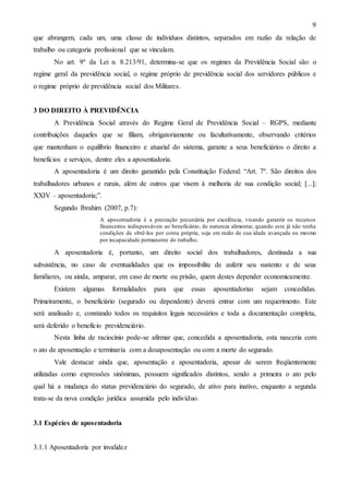 9
que abrangem, cada um, uma classe de indivíduos distintos, separados em razão da relação de
trabalho ou categoria profissional que se vinculam.
No art. 9º da Lei n. 8.213/91, determina-se que os regimes da Previdência Social são: o
regime geral da previdência social, o regime próprio de previdência social dos servidores públicos e
o regime próprio de previdência social dos Militares.

3 DO DIREITO À PREVIDÊNCIA
A Previdência Social através do Regime Geral de Previdência Social – RGPS, mediante
contribuições daqueles que se filiam, obrigatoriamente ou facultativamente, observando critérios
que mantenham o equilíbrio financeiro e atuarial do sistema, garante a seus beneficiários o direito a
benefícios e serviços, dentre eles a aposentadoria.
A aposentadoria é um direito garantido pela Constituição Federal: “Art. 7º. São direitos dos
trabalhadores urbanos e rurais, além de outros que visem à melhoria de sua condição social; [...];
XXIV – aposentadoria;”.
Segundo Ibrahim (2007, p.7):
A aposentadoria é a prestação pecuniária por excelência, visando garantir os recursos
financeiros indispensáveis ao beneficiário, de natureza alimentar, quando este já não tenha
condições de obtê-los por conta própria, seja em razão de sua idade avançada ou mesmo
por incapacidade permanente do trabalho.

A aposentadoria é, portanto, um direito social dos trabalhadores, destinada a sua
subsistência, no caso de eventualidades que os impossibilite de auferir seu sustento e de seus
familiares, ou ainda, amparar, em caso de morte ou prisão, quem destes depender economicamente.
Existem

algumas

formalidades

para

que

essas

aposentadorias

sejam

concedidas.

Primeiramente, o beneficiário (segurado ou dependente) deverá entrar com um requerimento. Este
será analisado e, constando todos os requisitos legais necessários e toda a documentação completa,
será deferido o benefício previdenciário.
Nesta linha de raciocínio pode-se afirmar que, concedida a aposentadoria, esta nasceria com
o ato de aposentação e terminaria com a desaposentação ou com a morte do segurado.
Vale destacar ainda que, aposentação e aposentadoria, apesar de serem freqüentemente
utilizadas como expressões sinônimas, possuem significados distintos, sendo a primeira o ato pelo
qual há a mudança do status previdenciário do segurado, de ativo para inativo, enquanto a segunda
trata-se da nova condição jurídica assumida pelo indivíduo.

3.1 Espécies de aposentadoria

3.1.1 Aposentadoria por invalidez

 