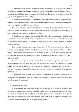 10
A aposentadoria por invalidez encontra-se prevista do artigo 42 ao 47 da Lei nº 8.213/91, é
concedida ao segurado que, estando ou não em gozo de auxílio-doença, for considerado incapaz e
insuscetível de reabilitação para o exercício de atividade que lhe garanta a subsistência, sendo-lhe
paga enquanto permanecer nesta condição.
A concessão desse benefício é condicionada pela verificação da condição de incapacidade,
mediante exame médico-pericial a cargo da previdência social, podendo o segurado as suas custas,
fazer-se acompanhar de médico de sua confiança.
Nos casos em que a incapacidade decorre de acidente de qualquer natureza ou causa, a
carência é dispensada. Malgrado, se o benefício for decorrente de qualquer outra enfermidade, a
carência mínima é de 12 (doze) contribuições mensais.
O beneficiário que recupere sua capacidade laboral e volte voluntariamente á atividade terá
sua aposentadoria automaticamente cessada, a partir da data do retorno, não necessitando neste caso
de reavaliação médico-pericial. No entanto, se tiver agido de má-fé, deverá devolver os valores
recebidos ao INSS.
Este benefício consiste numa renda mensal de 100 % (cem por cento) do salário-debenefício, sem a aplicação do fator previdenciário, de forma que não poderá ser inferior ao saláriomínimo e será mantido enquanto perdurar a incapacidade. Nos casos em que o segurado necessite
da assistência permanente de outra pessoa, o valor da aposentadoria será acrescido de 25% (vinte e
cinco por cento).
Ressalta-se ainda, que nesta espécie o beneficiário se encontra obrigado, a qualquer tempo e
independentemente da sua idade, sob pena de suspensão do benefício, a submeter-se a exame
médico a cargo da previdência social, processo de reabilitação profissional por ela prescrito e
custeado e tratamento dispensado gratuitamente, exceto o cirúrgico e a transfusão de sangue, que
são facultativos.
A previdência com o objetivo de verificar a continuidade da condição, atenuação ou o
agravamento da incapacidade para o trabalho, realiza perícias escalonadas a cada dois anos, sob
pena de sustação do pagamento.

3.1.2. Aposentadoria por idade
A aposentadoria por idade está prevista nos artigos 48 a 51 da Lei nº 8.213/91, será
concedido ao segurado, que, cumprida a carência exigida, completar sessenta e cinco anos de idade,
se homem, e sessenta se mulher, reduzidos esses limites para sessenta e cinqüenta e cinco anos de
idade para os trabalhadores rurais respectivamente, bem como para os segurados garimpeiros que
trabalhem, comprovadamente, em regime de economia familiar.

 