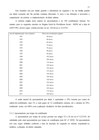 11
Este benefício tem por intuito garantir a subsistência do segurado e de sua família quando
sua idade avançada não lhe permita continuar laborando. E, para a sua obtenção é necessário o
cumprimento da carência e a implementação da idade mínima.
A carência exigida nesta espécie de aposentadoria é de 180 contribuições mensais. No
entanto, para os segurados inscritos no Regime Geral de Previdência Social - RGPS até a data de
24/07/1991, deverá seguir a tabela prevista no art. 142 da Lei n. 8.213/91:
Ano de implementação das condições

Meses de contribuição exigidos

1991

60 meses

1992

60 meses

1993

66 meses

1994

72 meses

1995

78 meses

1996

90 meses

1997

96 meses

1998

102 meses

1999

108 meses

2000

114 meses

2001

120 meses

2002

126 meses

2003

132 meses

2004

138 meses

2005

144 meses

2006

150 meses

2007

156 meses

2008

162 meses

2009

168 meses

2010

174 meses

2011

180 meses

A renda mensal da aposentadoria por idade é equivalente a 70% (setenta por cento) do
salário-de-contribuição, mais 1% a cada grupo de 12 contribuições mensais, até o máximo de 30%,
totalizando assim, em 100%, com a aplicação facultativa do fator previdenciário.

3.1.3. Aposentadoria por tempo de contribuição
A aposentadoria por tempo de serviço prevista nos artigos 52 a 56 da Lei nº 8.213/91, foi
substituída pela atual aposentadoria por tempo de contribuição pela EC nº 20/98. Tal aposentadoria
tem suas regras definidas conforme a data de inscrição do segurado no sistema, respeitando-se,
também, o princípio do direito adquirido.

 