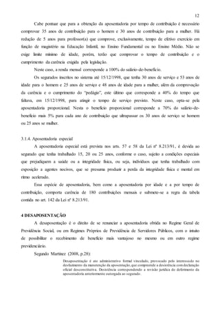 12
Cabe pontuar que para a obtenção da aposentadoria por tempo de contribuição é necessário
comprovar 35 anos de contribuição para o homem e 30 anos de contribuição para a mulher. Há
redução de 5 anos para professor(a) que comprove, exclusivamente, tempo de efetivo exercício em
função de magistério na Educação Infantil, no Ensino Fundamental ou no Ensino Médio. Não se
exige limite mínimo de idade, porém, terão que comprovar o tempo de contribuição e o
cumprimento da carência exigida pela legislação.
Neste caso, a renda mensal corresponde a 100% do salário-de-benefício.
Os segurados inscritos no sistema até 15/12/1998, que tenha 30 anos de serviço e 53 anos de
idade para o homem e 25 anos de serviço e 48 anos de idade para a mulher, além da comprovação
da carência e o cumprimento do “pedágio”, este último que corresponde a 40% do tempo que
faltava, em 15/12/1998, para atingir o tempo de serviço previsto. Neste caso, opta-se pela
aposentadoria proporcional. Nesta o benefício proporcional corresponde a 70% do salário-debenefício mais 5% para cada ano de contribuição que ultrapassar os 30 anos de serviço se homem
ou 25 anos se mulher.

3.1.4. Aposentadoria especial
A aposentadoria especial está prevista nos arts. 57 e 58 da Lei nº 8.213/91, é devida ao
segurado que tenha trabalhado 15, 20 ou 25 anos, conforme o caso, sujeito a condições especiais
que prejudiquem a saúde ou a integridade física, ou seja, indivíduos que tenha trabalhado com
exposição a agentes nocivos, que se presuma produzir a perda da integridade física e mental em
ritmo acelerado.
Essa espécie de aposentadoria, bem como a aposentadoria por idade e a por tempo de
contribuição, comporta carência de 180 contribuições mensais e submete-se a regra da tabela
contida no art. 142 da Lei nº 8.213/91.

4 DESAPOSENTAÇÃO
A desaposentação é o direito de se renunciar a aposentadoria obtida no Regime Geral de
Previdência Social, ou em Regimes Próprios de Previdência de Servidores Públicos, com o intuito
de possibilitar o recebimento de benefício mais vantajoso no mesmo ou em outro regime
previdenciário.
Segundo Martinez (2008, p.28):
Desaposentação é ato administrativo formal vinculado, provocado pelo interessa do no
desfazimento da manutenção da aposentação, que compreende a desistência com declaração
oficial desconstitutiva. Desistência correspondendo a revisão jurídica do deferimento da
aposentadoria anteriormente outorgada ao segurado.

 