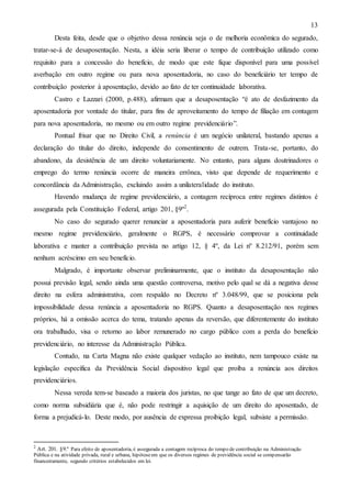 13
Desta feita, desde que o objetivo dessa renúncia seja o de melhoria econômica do segurado,
tratar-se-á de desaposentação. Nesta, a idéia seria liberar o tempo de contribuição utilizado como
requisito para a concessão do benefício, de modo que este fique disponível para uma possível
averbação em outro regime ou para nova aposentadoria, no caso do beneficiário ter tempo de
contribuição posterior à aposentação, devido ao fato de ter continuidade laborativa.
Castro e Lazzari (2000, p.488), afirmam que a desaposentação “é ato de desfazimento da
aposentadoria por vontade do titular, para fins de aproveitamento do tempo de filiação em contagem
para nova aposentadoria, no mesmo ou em outro regime previdenciário”.
Pontual frisar que no Direito Civil, a renúncia é um negócio unilateral, bastando apenas a
declaração do titular do direito, independe do consentimento de outrem. Trata-se, portanto, do
abandono, da desistência de um direito voluntariamente. No entanto, para alguns doutrinadores o
emprego do termo renúncia ocorre de maneira errônea, visto que depende de requerimento e
concordância da Administração, excluindo assim a unilateralidade do instituto.
Havendo mudança de regime previdenciário, a contagem recíproca entre regimes distintos é
assegurada pela Constituição Federal, artigo 201, §9º2 .
No caso do segurado querer renunciar a aposentadoria para auferir benefício vantajoso no
mesmo regime previdenciário, geralmente o RGPS, é necessário comprovar a continuidade
laborativa e manter a contribuição prevista no artigo 12, § 4º, da Lei nº 8.212/91, porém sem
nenhum acréscimo em seu benefício.
Malgrado, é importante observar preliminarmente, que o instituto da desaposentação não
possui previsão legal, sendo ainda uma questão controversa, motivo pelo qual se dá a negativa desse
direito na esfera administrativa, com respaldo no Decreto nº 3.048/99, que se posiciona pela
impossibilidade dessa renúncia a aposentadoria no RGPS. Quanto a desaposentação nos regimes
próprios, há a omissão acerca do tema, tratando apenas da reversão, que diferentemente do instituto
ora trabalhado, visa o retorno ao labor remunerado no cargo público com a perda do benefício
previdenciário, no interesse da Administração Pública.
Contudo, na Carta Magna não existe qualquer vedação ao instituto, nem tampouco existe na
legislação específica da Previdência Social dispositivo legal que proíba a renúncia aos direitos
previdenciários.
Nessa vereda tem-se baseado a maioria dos juristas, no que tange ao fato de que um decreto,
como norma subsidiária que é, não pode restringir a aquisição de um direito do aposentado, de
forma a prejudicá-lo. Deste modo, por ausência de expressa proibição legal, subsiste a permissão.

2

Art. 201. §9.º Para efeito de aposentadoria, é assegurada a contagem recíproca do tempo de contribuição na Administração
Pública e na atividade privada, rural e urbana, hipótese em que os diversos regimes de previdência social se compensarão
financeiramente, segundo critérios estabelecidos em lei.

 
