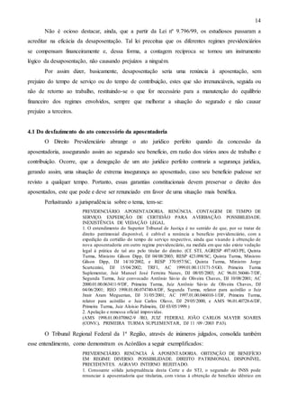14
Não é ocioso destacar, ainda, que a partir da Lei nº 9.796/99, os estudiosos passaram a
acreditar na eficácia da desaposentação. Tal lei preceitua que os diferentes regimes previdenciários
se compensam financeiramente e, dessa forma, a contagem recíproca se tornou um instrumento
lógico da desaposentação, não causando prejuízos a ninguém.
Por assim dizer, basicamente, desaposentação seria uma renúncia à aposentação, sem
prejuízo do tempo de serviço ou do tempo de contribuição, estes que são irrenunciáveis, seguida ou
não de retorno ao trabalho, restituindo-se o que for necessário para a manutenção do equilíbrio
financeiro dos regimes envolvidos, sempre que melhorar a situação do segurado e não causar
prejuízo a terceiros.

4.1 Do desfazimento do ato concessório da aposentadoria
O Direito Previdenciário abrange o ato jurídico perfeito quando da concessão da
aposentadoria, assegurando assim ao segurado seu benefício, em razão dos vários anos de trabalho e
contribuição. Ocorre, que a denegação de um ato jurídico perfeito contraria a segurança jurídica,
gerando assim, uma situação de extrema insegurança ao aposentado, caso seu benefício pudesse ser
revisto a qualquer tempo. Portanto, essas garantias constitucionais devem preservar o direito dos
aposentados, este que pode e deve ser renunciado em favor de uma situação mais benéfica.
Perlustrando a jurisprudência sobre o tema, tem-se:
PREVIDENCIÁRIO. APOSENTADORIA. RENÚNCIA. CONTAGEM DE TEMPO DE
SERVIÇO. EXPEDIÇÃO DE CERTIDÃO PARA AVERBAÇÃO. POSSIBILIDADE.
INEXISTÊNCIA DE VEDAÇÃO LEGAL.
1. O entendimento do Superior Tribunal de Justiça é no sentido de que, por se tratar de
direito patrimonial disponível, é cabível a renúncia a benefício previdenciário, com a
expedição da certidão do tempo de serviço respectivo, ainda que visando à obtenção de
nova aposentadoria em outro regime previdenciário, na medida em que não existe vedação
legal à prática de tal ato pelo titular do direito. (Cf. STJ, AGRESP 497.683/PE, Quinta
Turma, Ministro Gilson Dipp, DJ 04/08/2003; RESP 423.098/SC, Quinta Turma, Ministro
Gilson Dipp, DJ 14/10/2002, e RESP 370.957/SC, Quinta Turma, Ministro Jorge
Scartezzini, DJ 15/04/2002; TRF1, AC 1999.01.00.113171-5/GO, Primeira Turma
Suplementar, Juiz Manoel José Ferreira Nunes, DJ 08/05/2003; AC 96.01.56046-7/DF,
Segunda Turma, Juiz convocado Antônio Sávio de Oliveira Chaves, DJ 10/08/2001; AC
2000.01.00.063411-9/DF, Primeira Turma, Juiz Antônio Sávio de Oliveira Chaves, DJ
04/06/2001; REO 1998.01.00.074740-8/DF, Segunda Turma, relator para acórdão o Juiz
Jirair Aram Meguerian, DJ 31/05/2001; AC 1997.01.00.046010-1/DF, Primeira Turma,
relator para acórdão o Juiz Carlos Olavo, DJ 29/05/2000, e AMS 96.01.40728-6/DF,
Primeira Turma, Juiz Aloísio Palmeira, DJ 03/05/1999.)
2. Apelação e remessa oficial improvidas.
(AMS 1998.01.00.070862-9 /RO, JUIZ FEDERAL JOÃO CARLOS MAYER SOARES
(CONV.), PRIMEIRA TURMA SUPLEMENTAR, DJ 11 /09 /2003 P.63).

O Tribunal Regional Federal da 1ª Região, através de inúmeros julgados, consolida também
esse entendimento, como demonstram os Acórdãos a seguir exemplificados:
PREVIDENCIÁRIO. RENÚNCIA À APOSENTADORIA. OBTENÇÃO DE BENEFÍCIO
EM REGIME DIVERSO. POSSIBILIDADE. DIREITO PATRIMONIAL DISPONÍVEL.
PRECEDENTES. AGRAVO INTERNO REJEITADO.
1. Consoante sólida jurisprudência desta Corte e do STJ, o segurado do INSS pode
renunciar à aposentadoria que titulariza, com vistas à obtenção de benefício idêntico em

 