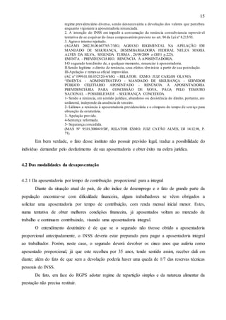 15
regime previdenciário diverso, sendo desnecessária a devolução dos valores que percebeu
enquanto vigorante a aposentadoria renunciada.
2. A intenção do INSS em impedir a consumação da renúncia consubstancia reprovável
tentativa de se esquivar do ônus compensatório previsto no art. 94 da Lei nº 8.213/91.
3. Agravo interno rejeitado.
(AGAMS 2002.38.00.047765-7/MG; AGRAVO REGIMENTAL NA APELAÇÃO EM
MANDADO DE SEGURANÇA, DESEMBARGADORA FEDERAL NEUZA MARIA
ALVES DA SILVA, SEGUNDA TURMA , 28/09/2009 e-DJF1 p.223).
EMENTA - PREVIDENCIÁ RIO. RENÚNCIA À APOSENTADORIA.
I-O segurado tem direito de, a qualquer momento, renunciar à aposentadoria.
II-Sendo legítimo o direito de renúncia, seus efeitos têm início a partir de sua postulação.
III-Apelação e remessa oficial improvidas.
(AC nº 1999.01.00.032520-4/M G – RELATOR: EXMO. JUIZ CARLOS OLAVO).
“EMENTA - ADMINISTRATIVO - MANDADO DE SEGURANÇA - SERVIDOR
PÚBLICO CELETIÁRIO APOSENTADO - RENÚNCIA À APOSENTADORIA
PREVIDENCIÁRIA PARA CONCESSÃO DE NOVA, PAGA PELO TESOURO
NACIONAL - POSSIBILIDADE - SEGURANÇA CONCEDIDA.
1- Sendo a renúncia, em sentido jurídico, abandono ou desistência do direito, portanto, ato
unilateral, independe da anuência de terceiro.
2- Lídimos a renúncia à aposentadoria previdenciária e o cômputo do tempo d e serviço para
obtenção da estatutária.
3- Apelação provida.
4-Sentença reformada.
5- Segurança concedida.
(MAS Nº 95.01.30804-9/DF, RELATOR EXMO. JUIZ CATÃO ALVES, DJ 14.12.98, P.
71).

Em bem verdade, o fato desse instituto não possuir previsão legal, traduz a possibilidade do
indivíduo demandar pelo desfazimento de sua aposentadoria e obter êxito na esfera jurídica.

4.2 Das modalidades da desaposentação

4.2.1 Da aposentadoria por tempo de contribuição proporcional para a integral
Diante da situação atual do país, de alto índice de desemprego e o fato de grande parte da
população encontrar-se com dificuldade financeira, alguns trabalhadores se vêem obrigados a
solicitar uma aposentadoria por tempo de contribuição, com renda mensal inicial menor. Estes,
numa tentativa de obter melhores condições financeira, já aposentados voltam ao mercado de
trabalho e continuam contribuindo, visando uma aposentadoria integral.
O entendimento doutrinário é de que se o segurado não tivesse obtido a aposentadoria
proporcional antecipadamente, o INSS deveria estar preparado para pagar a aposentadoria integral
ao trabalhador. Porém, neste caso, o segurado deverá devolver os cinco anos que auferiu como
aposentado proporcional, já que este recolheu por 35 anos, tendo sentido assim, receber dali em
diante; além do fato de que sem a devolução poderia haver uma queda de 1/7 das reservas técnicas
pessoais do INSS.
De fato, em face do RGPS adotar regime de repartição simples e da natureza alimentar da
prestação não precisa restituir.

 