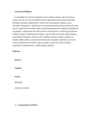 Aspectos metodológicos
La metodología de la presente monografía, tiene un enfoque cualitativo, pues se trata de un
estudio social, que se vale de la información provista directamente por los actores involucrados,
Hernández, Fernández y Baptista (2015), afirman sobre la investigación cualitativa que es
“naturalista e interpretativa”, indicando que se trata de la documentación de un fenómeno por medio
de texto y grabaciones sin medición alguna, que permitan posteriormente responder las preguntas de
investigación”, aplicando para ello la observación de sector educativo. Así mismo para el presente
trabajo se realizará el método deductivo-inductivo, por el estudio de lo general; método heurístico,
por la búsqueda de posibles soluciones en los estudiantes desertores,también se aplicaron los
métodos analítico-sintético, porque desde esta perspectiva, para poder comprender, es necesario
conocer la naturaleza del fenómeno u objeto en estudio, y a partir de esto hacer analogías,
comprender su comportamiento y establecer algunas soluciones.
Población
Muestra
Variables
Fuentes
Mecanismo
Análisis de resultados
1. Cronograma de actividades
 