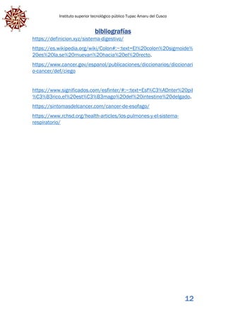 Instituto superior tecnológico público Tupac Amaru del Cusco
12
bibliografías
https://definicion.xyz/sistema-digestivo/
https://es.wikipedia.org/wiki/Colon#:~:text=El%20colon%20sigmoide%
20es%20la,se%20muevan%20hacia%20el%20recto.
https://www.cancer.gov/espanol/publicaciones/diccionarios/diccionari
o-cancer/def/ciego
https://www.significados.com/esfinter/#:~:text=Esf%C3%ADnter%20pil
%C3%B3rico,el%20est%C3%B3mago%20del%20intestino%20delgado.
https://sintomasdelcancer.com/cancer-de-esofago/
https://www.rchsd.org/health-articles/los-pulmones-y-el-sistema-
respiratorio/
 