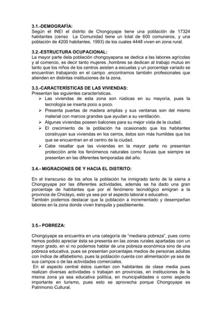 3.1.-DEMOGRAFÍA:
Según el INEI el distrito de Chongoyape tiene una población de 17324
habitantes (censo La Comunidad tiene un total de 600 comuneros, y una
población de 4200 habitantes. 1993) de los cuales 4448 viven en zona rural.
3.2.-ESTRUCTURA OCUPACIONAL:
La mayor parte dela población chongoyapana se dedica a las labores agrícolas
y al comercio, es decir tanto mujeres ,hombres se dedican al trabajo mutuo en
tanto que los niños de los centros asisten a escuelas y un porcentaje variado se
encuentran trabajando en el campo ,encontramos también profesionales que
atienden en distintas instituciones de la zona.
3.3.-CARACTERÍSTICAS DE LAS VIVIENDAS:
Presentan las siguientes características.
 Las viviendas de esta zona son rústicas en su mayoría, pues la
tecnología se inserta poco a poco.
 Presenta puertas de madera amplias y sus ventanas son del mismo
material con marcos grandes que ayudan a su ventilación.
 Algunas viviendas poseen balcones para su mejor vista de la ciudad.
 El crecimiento de la población ha ocasionado que los habitantes
construyan sus viviendas en los cerros, éstos son más humildes que los
que se encuentran en el centro de la ciudad.
 Cabe resaltar que las viviendas en la mayor parte no presentan
protección ante los fenómenos naturales como lluvias que siempre se
presentan en las diferentes temporadas del año.
3.4.- MIGRACIONES DE Y HACIA EL DISTRITO:
En el transcurso de los años la población ha inmigrado tanto de la sierra a
Chongoyape por las diferentes actividades, además se ha dado una gran
porcentaje de habitantes que por el fenómeno tecnológico emigran a la
provincia de Chiclayo, esto ya sea por el aspecto laboral o educativo.
También podemos destacar que la población a incrementado y desempeñan
labores en la zona donde viven tranquila y pasiblemente.
3.5.- POBREZA:
Chongoyape se encuentra en una categoría de “mediana pobreza”, pues como
hemos podido apreciar ésta se presenta en las zonas rurales apartadas con un
mayor grado, en sí no podemos hablar de una pobreza económica sino de una
pobreza educativa, pues se presentan porcentajes medios de personas adultas
con índice de alfabetismo, pues la población cuenta con alimentación ya sea de
sus campos o de las actividades comerciales.
En el aspecto central éstos cuentan con habitantes de clase media pues
realizan diversas actividades o trabajan en provincias, en instituciones de la
misma zona ya sea educativa política, en municipalidades o como aspecto
importante en turismo, pues esto se aprovecha porque Chongoyape es
Patrimonio Cultural.
 