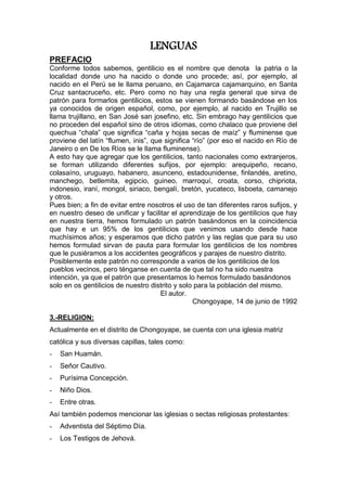 LENGUAS
PREFACIO
Conforme todos sabemos, gentilicio es el nombre que denota la patria o la
localidad donde uno ha nacido o donde uno procede; así, por ejemplo, al
nacido en el Perú se le llama peruano, en Cajamarca cajamarquino, en Santa
Cruz santacruceño, etc. Pero como no hay una regla general que sirva de
patrón para formarlos gentilicios, estos se vienen formando basándose en los
ya conocidos de origen español, como, por ejemplo, al nacido en Trujillo se
llama trujillano, en San José san josefino, etc. Sin embrago hay gentilicios que
no proceden del español sino de otros idiomas, como chalaco que proviene del
quechua “chala” que significa “caña y hojas secas de maíz” y fluminense que
proviene del latín “flumen, inis”, que significa “río” (por eso el nacido en Río de
Janeiro o en De los Ríos se le llama fluminense).
A esto hay que agregar que los gentilicios, tanto nacionales como extranjeros,
se forman utilizando diferentes sufijos, por ejemplo: arequipeño, recano,
colasaíno, uruguayo, habanero, asunceno, estadounidense, finlandés, aretino,
manchego, betlemita, egipcio, guineo, marroquí, croata, corso, chipriota,
indonesio, iraní, mongol, siriaco, bengalí, bretón, yucateco, lisboeta, camanejo
y otros.
Pues bien; a fin de evitar entre nosotros el uso de tan diferentes raros sufijos, y
en nuestro deseo de unificar y facilitar el aprendizaje de los gentilicios que hay
en nuestra tierra, hemos formulado un patrón basándonos en la coincidencia
que hay e un 95% de los gentilicios que venimos usando desde hace
muchísimos años; y esperamos que dicho patrón y las reglas que para su uso
hemos formulad sirvan de pauta para formular los gentilicios de los nombres
que le pusiéramos a los accidentes geográficos y parajes de nuestro distrito.
Posiblemente este patrón no corresponde a varios de los gentilicios de los
pueblos vecinos, pero ténganse en cuenta de que tal no ha sido nuestra
intención, ya que el patrón que presentamos lo hemos formulado basándonos
solo en os gentilicios de nuestro distrito y solo para la población del mismo.
El autor.
Chongoyape, 14 de junio de 1992
3.-RELIGION:
Actualmente en el distrito de Chongoyape, se cuenta con una iglesia matriz
católica y sus diversas capillas, tales como:
- San Huamán.
- Señor Cautivo.
- Purísima Concepción.
- Niño Dios.
- Entre otras.
Así también podemos mencionar las iglesias o sectas religiosas protestantes:
- Adventista del Séptimo Día.
- Los Testigos de Jehová.
 