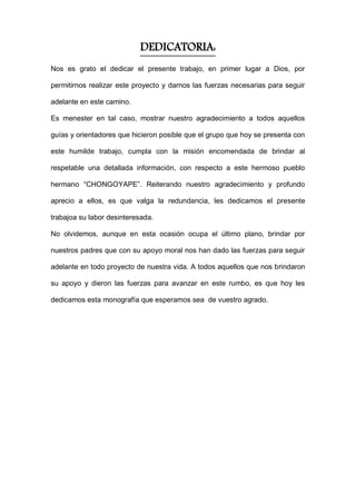 DEDICATORIA:
Nos es grato el dedicar el presente trabajo, en primer lugar a Dios, por
permitirnos realizar este proyecto y darnos las fuerzas necesarias para seguir
adelante en este camino.
Es menester en tal caso, mostrar nuestro agradecimiento a todos aquellos
guías y orientadores que hicieron posible que el grupo que hoy se presenta con
este humilde trabajo, cumpla con la misión encomendada de brindar al
respetable una detallada información, con respecto a este hermoso pueblo
hermano “CHONGOYAPE”. Reiterando nuestro agradecimiento y profundo
aprecio a ellos, es que valga la redundancia, les dedicamos el presente
trabajoa su labor desinteresada.
No olvidemos, aunque en esta ocasión ocupa el último plano, brindar por
nuestros padres que con su apoyo moral nos han dado las fuerzas para seguir
adelante en todo proyecto de nuestra vida. A todos aquellos que nos brindaron
su apoyo y dieron las fuerzas para avanzar en este rumbo, es que hoy les
dedicamos esta monografía que esperamos sea de vuestro agrado.
 