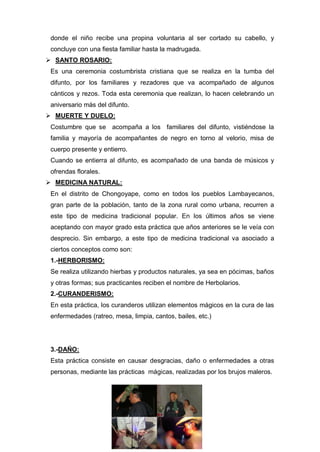donde el niño recibe una propina voluntaria al ser cortado su cabello, y
concluye con una fiesta familiar hasta la madrugada.
 SANTO ROSARIO:
Es una ceremonia costumbrista cristiana que se realiza en la tumba del
difunto, por los familiares y rezadores que va acompañado de algunos
cánticos y rezos. Toda esta ceremonia que realizan, lo hacen celebrando un
aniversario más del difunto.
 MUERTE Y DUELO:
Costumbre que se acompaña a los familiares del difunto, vistiéndose la
familia y mayoría de acompañantes de negro en torno al velorio, misa de
cuerpo presente y entierro.
Cuando se entierra al difunto, es acompañado de una banda de músicos y
ofrendas florales.
 MEDICINA NATURAL:
En el distrito de Chongoyape, como en todos los pueblos Lambayecanos,
gran parte de la población, tanto de la zona rural como urbana, recurren a
este tipo de medicina tradicional popular. En los últimos años se viene
aceptando con mayor grado esta práctica que años anteriores se le veía con
desprecio. Sin embargo, a este tipo de medicina tradicional va asociado a
ciertos conceptos como son:
1.-HERBORISMO:
Se realiza utilizando hierbas y productos naturales, ya sea en pócimas, baños
y otras formas; sus practicantes reciben el nombre de Herbolarios.
2.-CURANDERISMO:
En esta práctica, los curanderos utilizan elementos mágicos en la cura de las
enfermedades (ratreo, mesa, limpia, cantos, bailes, etc.)
3.-DAÑO:
Esta práctica consiste en causar desgracias, daño o enfermedades a otras
personas, mediante las prácticas mágicas, realizadas por los brujos maleros.
 