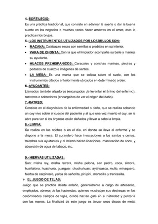 4.-SORTILEGIO:
Es una práctica tradicional, que consiste en adivinar la suerte o dar la buena
suerte en los negocios o muchas veces hacer amarres en el amor, esto lo
practican los brujos.
5.- LOS INSTRUMENTOS UTILIZADOS POR LOSBRUJOS SON:
 MACANA: Calabazas secas con semillas o piedritas en su interior.
 VARA DE CHONTA: Con la que el limpiador acompaña su baile y maneja
su ayudante.
 HUACOS PREHISPANICOS: Caracoles y conchas marinas, piedras y
pedazos de cuarzo e imágenes de santos.
 LA MESA: Es una manta que se coloca sobre el suelo, con los
instrumentos citados anteriormente ubicados en determinado orden.
6.-AYUDANTES:
Llamados también alzadores (encargados de levantar el ánimo del enfermo),
rastreros o sobredores (encargados de ver el origen del daño).
7.-RATREO:
Consiste en el diagnóstico de la enfermedad o daño, que se realiza sobando
un cuy vivo sobre el cuerpo del paciente y al que una vez muerto el cuy, se le
abre para ver si los órganos están dañados y llevar a cabo la limpia.
8.- LIMPIA:
Se realiza en las noches o en el día, en donde se lleva al enfermo y se
dispone a la mesa. El curandero hace invocaciones a los santos y cerros,
mientras sus ayudantes y el mismo hacen libaciones, masticación de coca, y
absorción de agua de tabaco, etc.
9.- HIERVAS UTILIZADAS:
Son: misha rey, misha ratrera, misha pelona, san pedro, coca, simora,
huañalona, huachuna, guarguar, chuchuhuasi, ayahuasca, mullo, minaquero,
hierba de carpintero, yerba de señorita, piri piri , moradilla y trencesilla.
 EL JUEGO DE TEJAS:
Juego que se practica desde antaño, generalmente a cargo de artesanos,
empleados, obreros de las haciendas; quienes mostraban sus destrezas en los
denominados campos de tejas, donde hacían gala en si habilidad y puntería
con las manos. La finalidad de este juego es lanzar unos discos de metal
 