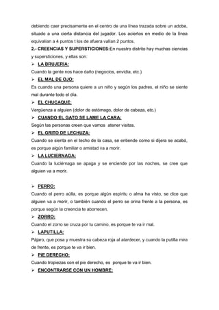 debiendo caer precisamente en el centro de una línea trazada sobre un adobe,
situado a una cierta distancia del jugador. Los aciertos en medio de la línea
equivalían a 4 puntos t los de afuera valían 2 puntos.
2.- CREENCIAS Y SUPERSTICIONES:En nuestro distrito hay muchas ciencias
y supersticiones, y ellas son:
 LA BRUJERIA:
Cuando la gente nos hace daño (negocios, envidia, etc.)
 EL MAL DE OJO:
Es cuando una persona quiere a un niño y según los padres, el niño se siente
mal durante todo el día.
 EL CHUCAQUE:
Vergüenza a alguien (dolor de estómago, dolor de cabeza, etc.)
 CUANDO EL GATO SE LAME LA CARA:
Según las personas creen que vamos atener visitas.
 EL GRITO DE LECHUZA:
Cuando se sienta en el techo de la casa, se entiende como si dijera se acabó,
es porque algún familiar o amistad va a morir.
 LA LUCIERNAGA:
Cuando la luciérnaga se apaga y se enciende por las noches, se cree que
alguien va a morir.
 PERRO:
Cuando el perro aúlla, es porque algún espíritu o alma ha visto, se dice que
alguien va a morir, o también cuando el perro se orina frente a la persona, es
porque según la creencia te aborrecen.
 ZORRO:
Cuando el zorro se cruza por tu camino, es porque te va ir mal.
 LAPUTILLA:
Pájaro, que posa y muestra su cabeza roja al atardecer, y cuando la putilla mira
de frente, es porque te va ir bien.
 PIE DERECHO:
Cuando tropiezas con el pie derecho, es porque te va ir bien.
 ENCONTRARSE CON UN HOMBRE:
 