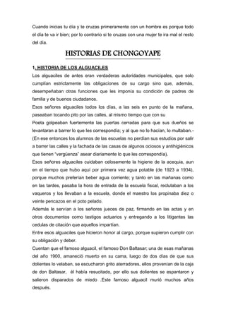 Cuando inicias tu día y te cruzas primeramente con un hombre es porque todo
el día te va ir bien; por lo contrario si te cruzas con una mujer te ira mal el resto
del día.
HISTORIAS DE CHONGOYAPE
1. HISTORIA DE LOS ALGUACILES
Los alguaciles de antes eran verdaderas autoridades municipales, que solo
cumplían estrictamente las obligaciones de su cargo sino que, además,
desempeñaban otras funciones que les imponía su condición de padres de
familia y de buenos ciudadanos.
Esos señores alguaciles todos los días, a las seis en punto de la mañana,
paseaban tocando pito por las calles, al mismo tiempo que con su
Poeta golpeaban fuertemente las puertas cerradas para que sus dueños se
levantaran a barrer lo que les correspondía; y al que no lo hacían, lo multaban.-
(En ese entonces los alumnos de las escuelas no perdían sus estudios por salir
a barrer las calles y la fachada de las casas de algunos ociosos y antihigiénicos
que tienen “vergüenza” asear diariamente lo que les correspondía).
Esos señores alguaciles cuidaban celosamente la higiene de la acequia, aun
en el tiempo que hubo aquí por primera vez agua potable (de 1923 a 1934),
porque muchos preferían beber agua corriente; y tanto en las mañanas como
en las tardes, pasaba la hora de entrada de la escuela fiscal, reclutaban a los
vaqueros y los llevaban a la escuela, donde el maestro los propinaba diez o
veinte pencazos en el poto pelado.
Además le servían a los señores jueces de paz, firmando en las actas y en
otros documentos como testigos actuarios y entregando a los litigantes las
cedulas de citación que aquellos impartían.
Entre esos alguaciles que hicieron honor al cargo, porque supieron cumplir con
su obligación y deber.
Cuentan que el famoso alguacil, el famoso Don Baltasar; una de esas mañanas
del año 1900, amaneció muerto en su cama, luego de dos días de que sus
dolientes lo velaban, se escucharon grito aterradores, ellos provenían de la caja
de don Baltasar, él había resucitado, por ello sus dolientes se espantaron y
salieron disparados de miedo .Este famoso alguacil murió muchos años
después.
 