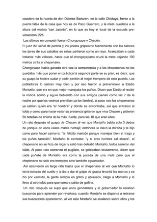 cocotero de la huerta de don Dolores Barturen, en la calle Chiclayo, frente a la
puerta falsa de la casa que hoy es de Paco Guerrero, y la meta quedaba a la
altura del molino “san Jacinto”, en lo que es hoy el local de la escuela pre-
vocacional 225.
Los últimos en competir fueron Chongoyape y Chepén.
El juez dio señal de partida y los jinetes golpearon fuertemente con los talones
los ijares de sus caballos es estos partieron como un rayo. Avanzaban a cada
instante más veloces, hasta que el chongoyapano cruzó la meta dejando 100
metros atrás al chepenano.
Chongoyape había ganado otra vez la competencia y a los chepenanos no les
quedaba más que poner en práctica la segunda parte se su plan, es decir, que
su guapo lo hiciera sudar y pedir perdón al mejor trompero de este pueblo. Los
pobladores lo sabían muy bien y por eso fueron a prevenírselo a Eladio
Montaño, que era en que mejor manejaba los puños. Dicen que Eladio al recibir
la noticia sonrió y siguió bebiendo con sus amigos (serian como las 7 de la
noche por que los vecinos prendían ya los faroles), al poco rato los chepenanos
ya sabían quién era “el hombre” y donde se encontraba, así que entraron al
toldo y como para hacer notar su presencia gritaron que viva Chepen y pidieron
50 botellas de chicha de la más fuerte, para los 10 que eran ellos.
Un rato después el guapo de Chepen al ver que Montaño bebía solo 3 dedos
de yonque en esos vasos marca herraje; entonces le clavo la mirada y le dijo
como para hacer camorra: “te felicito maricón porque manejas bien el trago y
los puños también”; Montaño le contesto: “y si eres hombre sal afuera”, el
chepenano no se hizo de rogar y salió tras delsalió Montaño, todos salieron del
toldo. Al poco rato comenzó el pugilato, se golpeaban brutalmente, dicen que
cada puñete de Montaño era como la patada de una mula pero que el
chepenano no solo era trompero sino también aguantador.
Así estuvieron un largo rato hasta que el chepenano al ver que Montaño lo
tenía tomado del cuello y la iba a dar el golpe de gracia levantó las manos y se
dio por vencido, la gente rompió en gritos y aplausos, cargo a Montaño y lo
llevo al otro toldo para que tomara caldo de gallina.
Un rato después se supo que unos gendarmes y el gobernador lo estaban
buscando para aprender por revoltoso, cuando Montaño se disponía a retirarse
sus buscadores aparecieron, al ver esto Montaño se abalanzo sobre ellos y los
 