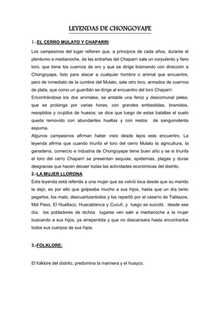 LEYENDAS DE CHONGOYAPE
1.-EL CERRO MULATO Y CHAPARRI
Los campesinos del lugar refieren que, a principios de cada años, durante el
plenilunio a medianoche, de las entrañas del Chaparrí sale un corpulento y fiero
toro, que tiene los cuernos de oro y que se dirige bramando con dirección a
Chongoyape, listo para atacar a cualquier hombre o animal que encuentre,
pero de inmediato de la cumbre del Mulato, sale otro toro, armados de cuernos
de plata, que como un guardián se dirige al encuentro del toro Chaparrí.
Encontrándose los dos animales, se entable una feroz y descomunal pelea,
que se prolonga por varias horas, con grandes embestidas, bramidos,
resoplidos y crujidos de huesos; se dice que luego de estas batallas el suelo
queda removido con abundantes huellas y con restos de sanguinolenta
espuma.
Algunos campesinos afirman haber visto desde lejos este encuentro. La
leyenda afirma que cuando triunfa el toro del cerro Mulato la agricultura, la
ganadería, comercio e industria de Chongoyape tiene buen año y se si triunfa
el toro del cerro Chaparrí se presentan sequías, epidemias, plagas y duras
desgracias que hacen decaer todas las actividades económicas del distrito.
2.-LA MUJER LLORONA
Esta leyenda está referida a una mujer que se volvió loca desde que su marido
la dejo, es por ello que golpeaba mucho a sus hijos, hasta que un día tanto
pegarlos, los mato, descuartizanlodos y los repartió por el caserío de Tablazos,
Mal Paso, El Hualtaco, Huacablanca y Cuculí, y luego se suicidó, desde ese
día, los pobladores de dichos lugares ven salir a medianoche a la mujer
buscando a sus hijos, ya arrepentida y que no descansara hasta encontrarlos
todos sus cuerpos de sus hijos.
3.-FOLKLORE:
El folklore del distrito, predomina la marinera y el huayco.
 