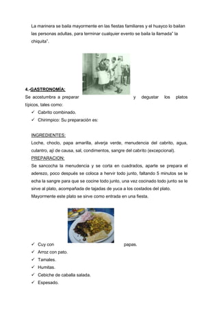 La marinera se baila mayormente en las fiestas familiares y el huayco lo bailan
las personas adultas, para terminar cualquier evento se baila la llamada” la
chiquita”.
4.-GASTRONOMÍA:
Se acostumbra a preparar y degustar los platos
típicos, tales como:
 Cabrito combinado.
 Chirimpico: Su preparación es:
INGREDIENTES:
Loche, choclo, papa amarilla, alverja verde, menudencia del cabrito, agua,
culantro, ají de causa, sal, condimentos, sangre del cabrito (excepcional).
PREPARACION:
Se sancocha la menudencia y se corta en cuadrados, aparte se prepara el
aderezo, poco después se coloca a hervir todo junto, faltando 5 minutos se le
echa la sangre para que se cocine todo junto, una vez cocinado todo junto se le
sirve al plato, acompañada de tajadas de yuca a los costados del plato.
Mayormente este plato se sirve como entrada en una fiesta.
 Cuy con papas.
 Arroz con pato.
 Tamales.
 Humitas.
 Cebiche de caballa salada.
 Espesado.
 