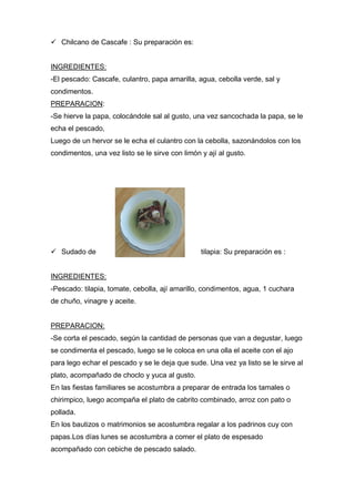  Chilcano de Cascafe : Su preparación es:
INGREDIENTES:
-El pescado: Cascafe, culantro, papa amarilla, agua, cebolla verde, sal y
condimentos.
PREPARACION:
-Se hierve la papa, colocándole sal al gusto, una vez sancochada la papa, se le
echa el pescado,
Luego de un hervor se le echa el culantro con la cebolla, sazonándolos con los
condimentos, una vez listo se le sirve con limón y ají al gusto.
 Sudado de tilapia: Su preparación es :
INGREDIENTES:
-Pescado: tilapia, tomate, cebolla, ají amarillo, condimentos, agua, 1 cuchara
de chuño, vinagre y aceite.
PREPARACION:
-Se corta el pescado, según la cantidad de personas que van a degustar, luego
se condimenta el pescado, luego se le coloca en una olla el aceite con el ajo
para lego echar el pescado y se le deja que sude. Una vez ya listo se le sirve al
plato, acompañado de choclo y yuca al gusto.
En las fiestas familiares se acostumbra a preparar de entrada los tamales o
chirimpico, luego acompaña el plato de cabrito combinado, arroz con pato o
pollada.
En los bautizos o matrimonios se acostumbra regalar a los padrinos cuy con
papas.Los días lunes se acostumbra a comer el plato de espesado
acompañado con cebiche de pescado salado.
 
