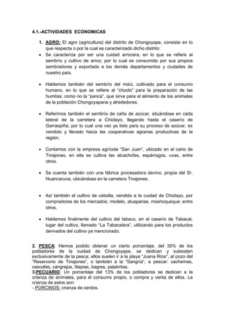 4.1.-ACTIVIDADES ECONOMICAS
1. AGRO: El agro (agricultura) del distrito de Chongoyape, consiste en lo
que respecta o por la cual es caracterizado dicho distrito:
 Se caracteriza por ser una cuidad arrocera, en lo que se refiere al
sembrío y cultivo de arroz; por lo cual es consumido por sus propios
sembradores y exportado a los demás departamentos y ciudades de
nuestro país.
 Hablemos también del sembrío del maíz, cultivado para el consumo
humano, en lo que se refiere al “choclo” para la preparación de las
humitas; como no la “panca”, que sirve para el alimento de los animales
de la población Chongoyapana y alrededores.
 Referimos también el sembrío de caña de azúcar, situándose en cada
lateral de la carretera a Chiclayo, llegando hasta el caserío de
Garraspiña; por lo cual una vez ya listo para su proceso de azúcar, es
vendido y llevado hacia las cooperativas agrarias productivas de la
región.
 Contamos con la empresa agrícola “San Juan”, ubicado en el cario de
Tinajones, en ella se cultiva las alcachofas, espárragos, uvas, entre
otros.
 Se cuenta también con una fábrica procesadora devino, propia del Sr.
Huancaruna, ubicándose en la carretera Tinajones.
 Así también el cultivo de cebolla, vendido a la cuidad de Chiclayo, por
compradores de los mercados: modelo, atusparias, moshoqueque; entre
otros.
 Hablemos finalmente del cultivo del tabaco, en el caserío de Tabacal,
lugar del cultivo, llamado “La Tabacalera”, utilizando para los productos
derivados del cultivo ya mencionado.
2. PESCA: Hemos podido obtener un cierto porcentaje, del 35% de los
pobladores de la cuidad de Chongoyape, se dedican y subsisten
exclusivamente de la pesca; ellos suelen ir a la playa “Juana Ríos”, al pozo del
“Reservorio de Tinajones”, o también a la “Sangría”, a pescar: cachemas,
cascafes, cangrejos, tilapias, bagres, palabritas.
3.PECUARIO: Un porcentaje del 13% de los pobladores se dedican a la
crianza de animales, para el consumo propio, o compra y venta de ellos. La
crianza de estos son:
- PORCINOS: crianza de cerdos.
 