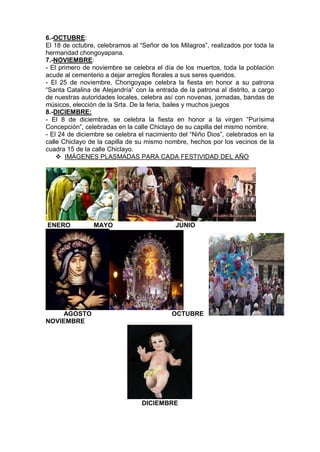 6.-OCTUBRE:
El 18 de octubre, celebramos al “Señor de los Milagros”, realizados por toda la
hermandad chongoyapana.
7.-NOVIEMBRE:
- El primero de noviembre se celebra el día de los muertos, toda la población
acude al cementerio a dejar arreglos florales a sus seres queridos.
- El 25 de noviembre, Chongoyape celebra la fiesta en honor a su patrona
“Santa Catalina de Alejandría” con la entrada de la patrona al distrito, a cargo
de nuestras autoridades locales, celebra así con novenas, jornadas, bandas de
músicos, elección de la Srta. De la feria, bailes y muchos juegos
8.-DICIEMBRE:
- El 8 de diciembre, se celebra la fiesta en honor a la virgen “Purísima
Concepción”, celebradas en la calle Chiclayo de su capilla del mismo nombre.
- El 24 de diciembre se celebra el nacimiento del “Niño Dios”, celebrados en la
calle Chiclayo de la capilla de su mismo nombre, hechos por los vecinos de la
cuadra 15 de la calle Chiclayo.
 IMÁGENES PLASMADAS PARA CADA FESTIVIDAD DEL AÑO
ENERO MAYO JUNIO
AGOSTO OCTUBRE
NOVIEMBRE
DICIEMBRE
 