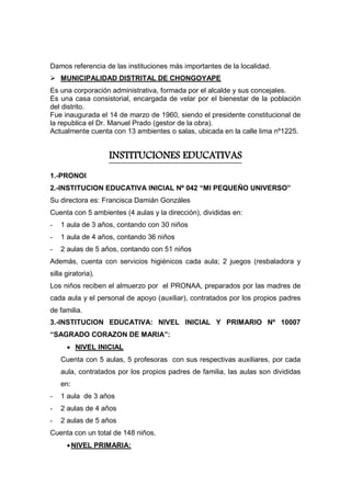 Damos referencia de las instituciones más importantes de la localidad.
 MUNICIPALIDAD DISTRITAL DE CHONGOYAPE
Es una corporación administrativa, formada por el alcalde y sus concejales.
Es una casa consistorial, encargada de velar por el bienestar de la población
del distrito.
Fue inaugurada el 14 de marzo de 1960, siendo el presidente constitucional de
la republica el Dr. Manuel Prado (gestor de la obra).
Actualmente cuenta con 13 ambientes o salas, ubicada en la calle lima nº1225.
INSTITUCIONES EDUCATIVAS
1.-PRONOI
2.-INSTITUCION EDUCATIVA INICIAL Nº 042 “MI PEQUEÑO UNIVERSO”
Su directora es: Francisca Damián Gonzáles
Cuenta con 5 ambientes (4 aulas y la dirección), divididas en:
- 1 aula de 3 años, contando con 30 niños
- 1 aula de 4 años, contando 36 niños
- 2 aulas de 5 años, contando con 51 niños
Además, cuenta con servicios higiénicos cada aula; 2 juegos (resbaladora y
silla giratoria).
Los niños reciben el almuerzo por el PRONAA, preparados por las madres de
cada aula y el personal de apoyo (auxiliar), contratados por los propios padres
de familia.
3.-INSTITUCION EDUCATIVA: NIVEL INICIAL Y PRIMARIO Nº 10007
“SAGRADO CORAZON DE MARIA”:
 NIVEL INICIAL
Cuenta con 5 aulas, 5 profesoras con sus respectivas auxiliares, por cada
aula, contratados por los propios padres de familia, las aulas son divididas
en:
- 1 aula de 3 años
- 2 aulas de 4 años
- 2 aulas de 5 años
Cuenta con un total de 148 niños.
NIVEL PRIMARIA:
 