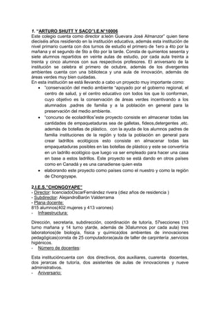 1. “ARTURO SHUTT Y SACO”I.E.N°10006
Este colegio cuenta como director a:león Guevara José Almanzor” quien tiene
dieciséis años residiendo en la institución educativa, además esta institución de
nivel primario cuenta con dos turnos de estudio el primero de 1ero a 4to por la
mañana y el segundo de 5to a 6to por la tarde. Consta de quinientos sesenta y
siete alumnos repartidos en veinte aulas de estudio, por cada aula treinta a
treinta y cinco alumnos con sus respectivos profesores. El aniversario de la
institución se celebra el primero de octubre, además de los divergentes
ambientes cuenta con una biblioteca y una aula de innovación, además de
áreas verdes muy bien cuidadas.
En esta institución se está llevando a cabo un proyecto muy importante como:
 ”conservación del medio ambiente “apoyado por el gobierno regional, el
centro de salud, y el centro educativo con todos los que lo conforman,
cuyo objetivo es la conservación de áreas verdes incentivando a los
alumnados ,padres de familia y a la población en general para la
preservación del medio ambiente.
 “concurso de ecoladrillos”este proyecto consiste en almacenar todas las
cantidades de empaquetaduras sea de galletas, fideos,detergentes ,etc.
además de botellas de plástico, con la ayuda de los alumnos padres de
familia instituciones de la región y toda la población en general para
crear ladrillos ecológicos esto consiste en almacenar todas las
empaquetaduras posibles en las botellas de plástico y este se convertiría
en un ladrillo ecológico que luego va ser empleado para hacer una casa
en base a estos ladrillos. Este proyecto se está dando en otros países
como en Canadá y es una canadiense quien esta
 elaborando este proyecto como países como el nuestro y como la región
de Chongoyape.
2.I.E.S.”CHONGOYAPE”
- Director: licenciadoOscarFernández rivera (diez años de residencia )
- Subdirector: AlejandroBarón Valderrama
- Plana docente:
815 alumnos(402 mujeres y 413 varones)
- Infraestructura:
Dirección, secretaria, subdirección, coordinación de tutoría, 57secciones (13
turno mañana y 14 turno ytarde, además de 30alumnos por cada aula) tres
laboratorios(de biología, física y química)dos ambientes de innovaciones
pedagógicas(consta de 25 computadoras)aula de taller de carpintería ,servicios
higiénicos.
- Número de docentes:
Esta institucióncuenta con dos directivos, dos auxiliares, cuarenta docentes,
dos jerarcas de tutoría, dos asistentes de aulas de innovaciones y nueve
administrativos.
- Aniversario:
 