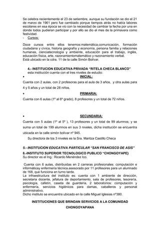 Se celebra recientemente el 23 de setiembre, aunque su fundación se dio el 21
de marzo de 1961 pero fue cambiado porque tiempos atrás no había labores
escolares en esa época se vio con la necesidad de cambiar la fecha por una en
donde todos pudieran participar y por ello se dio el mes de la primavera como
festividad.
- Cursos:
Doce cursos entre ellos tenemos:matemática,comunicación, formación
ciudadana y cívica, historia geografía y economía, persona familia y relaciones
humanas, cienciatecnología y ambiente, educación para el trabajo, inglés,
educación física, arte, razonamientomatemático y razonamiento verbal.
Está ubicado en la cdra. 11 de la calle Simón Bolívar.
4.- INSTITUCION EDUCATIVA PRIVADA “RITELA CHECA BLANCO”
esta institución cuenta con el tres niveles de estudio:
 INICIAL:
Cuenta con 2 aulas, con 2 profesoras para el aula de 3 años, y otra aulas para
4 y 5 años y un total de 28 niños.
 PRIMARIA:
Cuenta con 6 aulas (1º al 6º grado), 8 profesores y un total de 72 niños.
 SECUNDARIA:
Cuenta con 5 aulas (1º al 5º ), 13 profesores y un total de 99 alumnos; y se
suma un total de 199 alumnos en sus 3 niveles, dicha institución se encuentra
ubicada en la calle simón bolívar nº 945.
Su directora de los 3 niveles es la Sra. Maritza Castillo Checa
5.- INSTITUCION EDUCATIVA PARTICULAR “SAN FRANCISCO DE ASIS”
6.-INSTITUTO SUPERIOR TECNOLOGICO PUBLICO “CHONGOYAPE}
Su director es el Ing.: Ricardo Menéndez Ico.
Cuenta con 6 aulas, distribuidas en 2 carreras profesionales: computación e
informáticay enfermería técnica.asesorado por 11 profesores para un alumnado
de 168, que funciona en turno tarde.
La infraestructura del instituto es: cuenta con 1 ambiente de dirección,
secretaria docente, jefatura de deportamiento, sala de profesores, tesorería,
psicología, cafetín, caseta de guardería, 2 laboratorios: computación y
enfermería, servicios higiénicos para damas, caballeros y personal
administrativo.
Dicho instituto se encuentra ubicado en la calle Miguel Iglesias nº380.
INSTITUCIONES QUE BRINDAN SERVICIOS A LA COMUNIDAD
CHONGOYAPANA
 