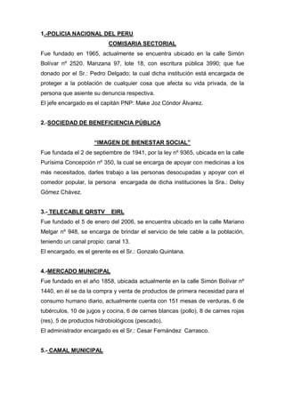 1.-POLICIA NACIONAL DEL PERU
COMISARIA SECTORIAL
Fue fundado en 1965, actualmente se encuentra ubicado en la calle Simón
Bolívar nº 2520. Manzana 97, lote 18, con escritura pública 3990; que fue
donado por el Sr.: Pedro Delgado; la cual dicha institución está encargada de
proteger a la población de cualquier cosa que afecta su vida privada, de la
persona que asiente su denuncia respectiva.
El jefe encargado es el capitán PNP: Make Joz Cóndor Álvarez.
2.-SOCIEDAD DE BENEFICIENCIA PÚBLICA
“IMAGEN DE BIENESTAR SOCIAL”
Fue fundada el 2 de septiembre de 1941, por la ley nº 9365, ubicada en la calle
Purísima Concepción nº 350, la cual se encarga de apoyar con medicinas a los
más necesitados, darles trabajo a las personas desocupadas y apoyar con el
comedor popular, la persona encargada de dicha instituciones la Sra.: Delsy
Gómez Chávez.
3.- TELECABLE QRSTV EIRL
Fue fundado el 5 de enero del 2006, se encuentra ubicado en la calle Mariano
Melgar nº 948, se encarga de brindar el servicio de tele cable a la población,
teniendo un canal propio: canal 13.
El encargado, es el gerente es el Sr.: Gonzalo Quintana.
4.-MERCADO MUNICIPAL
Fue fundado en el año 1858, ubicada actualmente en la calle Simón Bolívar nº
1440, en él se da la compra y venta de productos de primera necesidad para el
consumo humano diario, actualmente cuenta con 151 mesas de verduras, 6 de
tubérculos, 10 de jugos y cocina, 6 de carnes blancas (pollo), 8 de carnes rojas
(res), 5 de productos hidrobiológicos (pescado).
El administrador encargado es el Sr.: Cesar Fernández Carrasco.
5.- CAMAL MUNICIPAL
 
