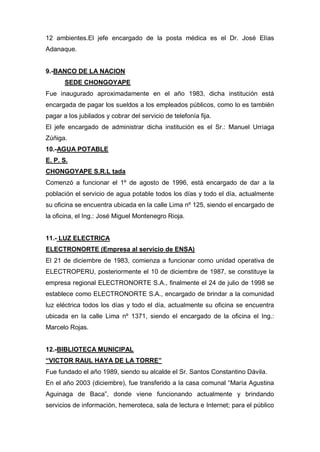 12 ambientes.El jefe encargado de la posta médica es el Dr. José Elías
Adanaque.
9.-BANCO DE LA NACION
SEDE CHONGOYAPE
Fue inaugurado aproximadamente en el año 1983, dicha institución está
encargada de pagar los sueldos a los empleados públicos, como lo es también
pagar a los jubilados y cobrar del servicio de telefonía fija.
El jefe encargado de administrar dicha institución es el Sr.: Manuel Urriaga
Zúñiga.
10.-AGUA POTABLE
E. P. S.
CHONGOYAPE S.R.L tada
Comenzó a funcionar el 1º de agosto de 1996, está encargado de dar a la
población el servicio de agua potable todos los días y todo el día, actualmente
su oficina se encuentra ubicada en la calle Lima nº 125, siendo el encargado de
la oficina, el Ing.: José Miguel Montenegro Rioja.
11.- LUZ ELECTRICA
ELECTRONORTE (Empresa al servicio de ENSA)
El 21 de diciembre de 1983, comienza a funcionar como unidad operativa de
ELECTROPERU, posteriormente el 10 de diciembre de 1987, se constituye la
empresa regional ELECTRONORTE S.A., finalmente el 24 de julio de 1998 se
establece como ELECTRONORTE S.A., encargado de brindar a la comunidad
luz eléctrica todos los días y todo el día, actualmente su oficina se encuentra
ubicada en la calle Lima nº 1371, siendo el encargado de la oficina el Ing.:
Marcelo Rojas.
12.-BIBLIOTECA MUNICIPAL
“VICTOR RAUL HAYA DE LA TORRE”
Fue fundado el año 1989, siendo su alcalde el Sr. Santos Constantino Dávila.
En el año 2003 (diciembre), fue transferido a la casa comunal “María Agustina
Aguinaga de Baca”, donde viene funcionando actualmente y brindando
servicios de información, hemeroteca, sala de lectura e Internet; para el público
 