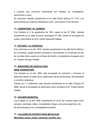 y usuarios que concurren diariamente por trabajos de investigación,
documentos u otros.
Se encuentra ubicado actualmente en la calle Simón Bolívar Nº 1137 y es
administrada por el técnico bibliotecario el Sr. Juan Santos Yman Romero.
13.- CEMENTERIO “EL CARMEN”
Fue fundada el 2 de septiembre de 1941, según la ley Nº 9365, ubicada
actualmente en la calle Purísima concepción Nº 350, siendo el encargado de
cuidar y administrar es el Sr. Carlos Saavedra Vallejos.
14.- ESTADIO “LA JUVENTUD”
Fue construida en el año 1979, ubicada actualmente en la calle Simón Bolívar,
en el entrenan, juegan partidos amistosos y eliminatorias, en el también se dan
las corridas bufas cuando es la fiesta del distrito, el presidente encargado es el
Sr. Teodoro Iturregui Peralta.
15.- MINISTERIO DE AGRICULTURA
SEDE CHONGOYAPE
Fue fundado en el año 1968, está encargado de promover y fomentar el
desarrollo agrario a través de la organización de los productores, articulándolos
a coordinar atributivas.
Cuenta con 11 ambientes, está ubicada actualmente en la calle Chiclayo Nº
2898, siendo el encargado de administrar dicho ministerio el Sr. Freddy Abanto
Castillo.
16.- COLISEO MUNICIPAL
Fue fundado en el año 1980, actualmente en el se dan eventos tales como:
reinados, serenatas, bailes, chocolatadas, bingos, concursos deportivos, etc.
Es administrada por la municipalidad del distrito.
17.- TALLERES DE ESTRUCTURAS METALICAS
(Bicicletas carros, motos, camiones, puertas, etc.)
 