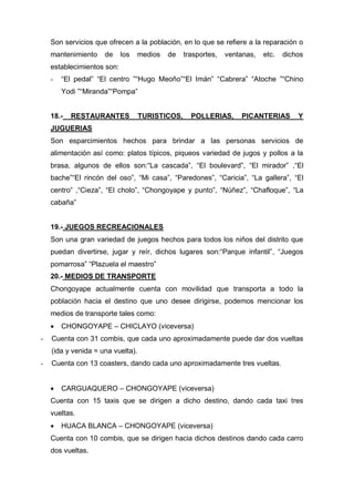 Son servicios que ofrecen a la población, en lo que se refiere a la reparación o
mantenimiento de los medios de trasportes, ventanas, etc. dichos
establecimientos son:
- “El pedal” “El centro ”“Hugo Meoño”“El Imán” “Cabrera” “Atoche ”“Chino
Yodi ”“Miranda”“Pompa”
18.- RESTAURANTES TURISTICOS, POLLERIAS, PICANTERIAS Y
JUGUERIAS
Son esparcimientos hechos para brindar a las personas servicios de
alimentación así como: platos típicos, piqueos variedad de jugos y pollos a la
brasa, algunos de ellos son:“La cascada”, “El boulevard”, “El mirador” ,“El
bache”“El rincón del oso”, “Mi casa”, “Paredones”, “Caricia”, “La gallera”, “El
centro” ,“Cieza”, “El cholo”, “Chongoyape y punto”, “Núñez”, “Chafloque”, “La
cabaña”
19.- JUEGOS RECREACIONALES
Son una gran variedad de juegos hechos para todos los niños del distrito que
puedan divertirse, jugar y reír, dichos lugares son:“Parque infantil”, “Juegos
pomarrosa” “Plazuela el maestro”
20.- MEDIOS DE TRANSPORTE
Chongoyape actualmente cuenta con movilidad que transporta a todo la
población hacia el destino que uno desee dirigirse, podemos mencionar los
medios de transporte tales como:
 CHONGOYAPE – CHICLAYO (viceversa)
- Cuenta con 31 combis, que cada uno aproximadamente puede dar dos vueltas
(ida y venida = una vuelta).
- Cuenta con 13 coasters, dando cada uno aproximadamente tres vueltas.
 CARGUAQUERO – CHONGOYAPE (viceversa)
Cuenta con 15 taxis que se dirigen a dicho destino, dando cada taxi tres
vueltas.
 HUACA BLANCA – CHONGOYAPE (viceversa)
Cuenta con 10 combis, que se dirigen hacia dichos destinos dando cada carro
dos vueltas.
 