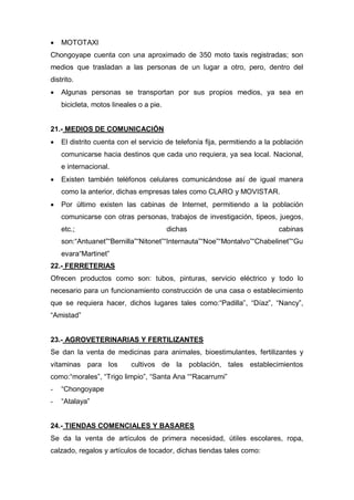  MOTOTAXI
Chongoyape cuenta con una aproximado de 350 moto taxis registradas; son
medios que trasladan a las personas de un lugar a otro, pero, dentro del
distrito.
 Algunas personas se transportan por sus propios medios, ya sea en
bicicleta, motos lineales o a pie.
21.- MEDIOS DE COMUNICACIÓN
 El distrito cuenta con el servicio de telefonía fija, permitiendo a la población
comunicarse hacia destinos que cada uno requiera, ya sea local. Nacional,
e internacional.
 Existen también teléfonos celulares comunicándose así de igual manera
como la anterior, dichas empresas tales como CLARO y MOVISTAR.
 Por último existen las cabinas de Internet, permitiendo a la población
comunicarse con otras personas, trabajos de investigación, tipeos, juegos,
etc.; dichas cabinas
son:“Antuanet”“Bernilla”“Nitonet”“Internauta”“Noe”“Montalvo”“Chabelinet”“Gu
evara“Martinet”
22.- FERRETERIAS
Ofrecen productos como son: tubos, pinturas, servicio eléctrico y todo lo
necesario para un funcionamiento construcción de una casa o establecimiento
que se requiera hacer, dichos lugares tales como:“Padilla”, “Díaz”, “Nancy”,
“Amistad”
23.- AGROVETERINARIAS Y FERTILIZANTES
Se dan la venta de medicinas para animales, bioestimulantes, fertilizantes y
vitaminas para los cultivos de la población, tales establecimientos
como:“morales”, “Trigo limpio”, “Santa Ana ““Racarrumi”
- “Chongoyape
- “Atalaya”
24.- TIENDAS COMENCIALES Y BASARES
Se da la venta de artículos de primera necesidad, útiles escolares, ropa,
calzado, regalos y artículos de tocador, dichas tiendas tales como:
 