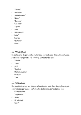 - “Soriano”
- “Don Nato”
- “Santa Catalina”
- “Nancy”
- “Guevara”
- “Eva rosa”
- “Zapata”
- “Roiz”
- “Don Nicanor”
- “Anita”
- “Arenas”
- “Quintana”
- “Wise”
25.- PANADERIAS
Se da la venta de pan por las mañanas y por las tardes, dulces, biscochuelos,
panteones y empanadas (en navidad). Dichas tiendas son:
- “Zuloeta”
- “Valera”
- “Cira”
- “Carolina”
- “MaríaJacqueline”
- “Ventura”
- “Zarai”
26.- FARMACIAS
Son establecimientos que ofrecen a la población toda clase de medicamentos;
administrados por buenos profesionales de tal rama, dichas boticas son:
- “Santa catalina”
- “Fray Martín”
- “Heyda”
- “Mi felicidad”
- “Betty”
 