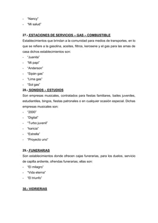 - “Nancy”
- “Mi salud”
27.- ESTACIONES DE SERVICIOS – GAS – COMBUSTIBLE
Establecimientos que brindan a la comunidad para medios de transportes, en lo
que se refiere a la gasolina, aceites, filtros, kerosene y el gas para las amas de
casa dichos establecimientos son:
- “Juanita”
- “Mi papi”
- “Anderson”
- “Sipán gas”
- “Lima gas”
- “Sol gas”
28.- SONIDOS – ESTUDIOS
Son empresas musicales, contratados para fiestas familiares, bailes juveniles,
estudiantiles, bingos, fiestas patronales o en cualquier ocasión especial. Dichas
empresas musicales son:
- “2000”
- “Digital”
- “Turbo juvenil”
- “karicia”
- “Estrella”
- “Proyecto uno”
29.- FUNERARIAS
Son establecimientos donde ofrecen cajas funerarias, para los duelos, servicio
de capilla ardiente, ofrendas funerarias; ellas son:
- “El milagro”
- “Vida eterna”
- “El triunfo”
30.- VIDRIERIAS
 