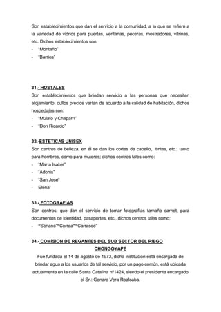 Son establecimientos que dan el servicio a la comunidad, a lo que se refiere a
la variedad de vidrios para puertas, ventanas, peceras, mostradores, vitrinas,
etc. Dichos establecimientos son:
- “Montaño”
- “Barrios”
31.- HOSTALES
Son establecimientos que brindan servicio a las personas que necesiten
alojamiento, cullos precios varían de acuerdo a la calidad de habitación, dichos
hospedajes son:
- “Mulato y Chaparrí”
- “Don Ricardo”
32.-ESTETICAS UNISEX
Son centros de belleza, en él se dan los cortes de cabello, tintes, etc.; tanto
para hombres, como para mujeres; dichos centros tales como:
- “María Isabel”
- “Adonis”
- “San José”
- Elena”
33.- FOTOGRAFIAS
Son centros, que dan el servicio de tomar fotografías tamaño carnet, para
documentos de identidad, pasaportes, etc., dichos centros tales como:
- “Soriano”“Correa”“Carrasco”
34.- COMISION DE REGANTES DEL SUB SECTOR DEL RIEGO
CHONGOYAPE
Fue fundada el 14 de agosto de 1973, dicha institución está encargada de
brindar agua a los usuarios de tal servicio, por un pago común, está ubicada
actualmente en la calle Santa Catalina nº1424, siendo el presidente encargado
el Sr.: Genaro Vera Roalcaba.
 