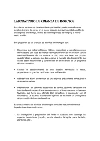 LABORATORIO DE CRIANZA DE INSECTOS
La crianza de insectos benéficos tiene por finalidad producir con el menor
empleo de mano de obra y en el menor espacio, la mayor cantidad posible de
una especie entomófaga, dentro de un corto período de tiempo y al menor
costo posible.
Los propósitos de las crianzas de insectos entomófagos son:
 Determinar sus ciclos biológicos, hábitos, costumbres y sus relaciones con
el hospedero. Los tipos de hábitos y comportamientos de los insectos varían
considerablemente de una especie a otra, cada una tiene sus propias
características y atributos que las separan, a menudo sólo ligeramente, las
cuales deben reconocerse y considerarse en el desarrollo de un programa
de crianza masiva.
 Facilitar el establecimiento de una especie introducida o nativa,
proporcionando grandes cantidades para su liberación.
 Realizar una mayor distribución de una especie previamente introducida o
de especies nativas.
 Proporcionar en períodos específicos de tiempo, grandes cantidades de
insectos benéficos para liberaciones en campo a fin de restaurar un balance
favorable que haya sido alterado (del parasitoide o depredador con el
hospedero). De acuerdo al calendario agrícola se establece un cronograma
de producción de insectos benéficos.
La crianza masiva de insectos entomófagos involucra tres procedimientos
importantes e interrelacionados:
1. La propagación o preparación del medio o substrato que sostenga las
especies hospederas (zapallo, sandía silvestre, lacayota, papa brotada,
plantones, etc.).
 