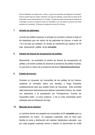 Para la infestación se emplea como mínimo 1 gramo de huevecillos por kilogramo de substrato.
Esta se puede hacer por capas, colocando una capa de substrato y sobre ella una parte de los
huevecillos y así sucesivamente por 2 ó 3 capas. También se puede colocar todo el substrato en
la bandeja y encima se esparcen todos los huevecillos y con los dedos se procura que estos
penetren en el substrato. El tiempo de infestación dura de 25 a 30 días.
7. Armado de gabinetes:
Cuando las polillas empiezan a emerger se procede a colocar el trigo en
los bastidores que van dentro de los gabinetes de crianza, a razón de
1.5 k de trigo por bastidor, en donde se mantendrá por espacio de 40
días produciendo polillas de S. cerealella.
8. Cambio de frascos de recuperación de polillas:
Diariamente se procederá al cambio de frascos de recuperación de
polillas y se tendrá cuidado de observar la presencia de polillas muertas,
lo cual será un indicio de la presencia del ácaro Pyemotesventricosus
9. Colado de huevos:
Consiste en recuperar los huevecillos de las polillas de los frascos,
mediante un tamizado sobre una bandeja y luego limpiarlos
cuidadosamente para que queden libres de impurezas. Esta actividad
debe efectuarse diariamente para obtener huevecillos frescos, los cuales
son destinados a la parasitación por Trichogramma. Cuando los
huevecillos están un poco maduros o de un color anaranjado serán
utilizados para la infestación de trigo.
10. Marcado de la cartulina:
La cartulina donde son pegados los huevecillos de S. cerealella para su
parasitación se marca en pulgadas cuadradas, esto se hace para
facilitar la venta y distribución del material; habiéndose calculado que
por cada pulgada cuadrada vamos a obtener un aproximado de 3,000
 